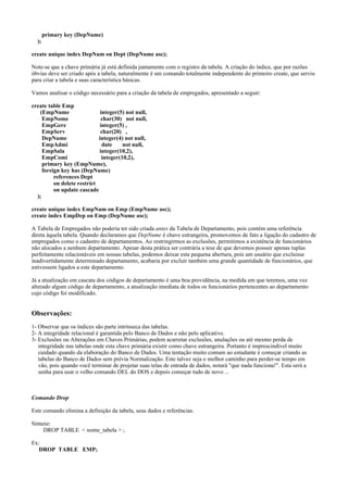 );

primary key (DepNume)

create unique index DepNum on Dept (DepNume asc);
Note-se que a chave primária já está definida juntamente com o registro da tabela. A criação do índice, que por razões
óbvias deve ser criado após a tabela, naturalmente é um comando totalmente independente do primeiro create, que serviu
para criar a tabela e suas característica básicas.
Vamos analisar o código necessário para a criação da tabela de empregados, apresentado a seguir:
create table Emp
(EmpNume
integer(5) not null,
EmpNome
char(30) not null,
EmpGere
integer(5) ,
EmpServ
char(20) ,
DepNume
integer(4) not null,
EmpAdmi
date
not null,
EmpSala
integer(10,2),
EmpComi
integer(10,2),
primary key (EmpNume),
foreign key has (DepNume)
references Dept
on delete restrict
on update cascade
);
create unique index EmpNum on Emp (EmpNume asc);
create index EmpDep on Emp (DepNume asc);
A Tabela de Empregados não poderia ter sido criada antes da Tabela de Departamento, pois contém uma referência
direta àquela tabela. Quando declaramos que DepNume é chave estrangeira, promovemos de fato a ligação do cadastro de
empregados como o cadastro de departamentos. Ao restringirmos as exclusões, permitimos a existência de funcionários
não alocados a nenhum departamento. Apesar desta prática ser contrária a tese de que devemos possuir apenas tuplas
perfeitamente relacionáveis em nossas tabelas, podemos deixar esta pequena abertura, pois um usuário que excluisse
inadivertidamente determinado departamento, acabaria por excluir também uma grande quantidade de funcionários, que
estivessem ligados a este departamento.
Já a atualização em cascata dos códigos de departamento é uma boa providência, na medida em que teremos, uma vez
alterado algum código de departamento, a atualização imediata de todos os funcionários pertencentes ao departamento
cujo código foi modificado.

Observações:
1- Observar que os índices são parte intrínseca das tabelas.
2- A integridade relacional é garantida pelo Banco de Dados e não pelo aplicativo.
3- Exclusões ou Alterações em Chaves Primárias, podem acarretar exclusões, anulações ou até mesmo perda de
integridade nas tabelas onde esta chave primária existir como chave estrangeira. Portanto é imprescindível muito
cuidado quando da elaboração do Banco de Dados. Uma tentação muito comum ao estudante é começar criando as
tabelas do Banco de Dados sem prévia Normalização. Este talvez seja o melhor caminho para perder-se tempo em
vão, pois quando você terminar de projetar suas telas de entrada de dados, notará "que nada funciona!". Esta será a
senha para usar o velho comando DEL do DOS e depois começar tudo de novo ...

Comando Drop
Este comando elimina a definição da tabela, seus dados e referências.
Sintaxe:
DROP TABLE < nome_tabela > ;
Ex:
DROP TABLE EMP;

 