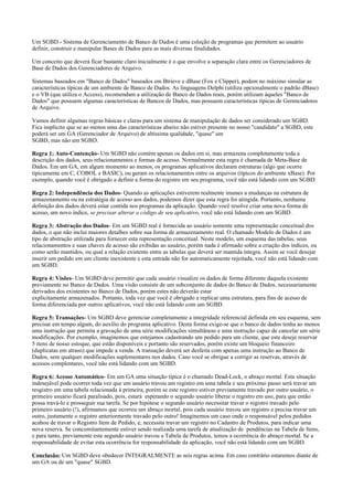 Um SGBD - Sistema de Gerenciamento de Banco de Dados é uma coleção de programas que permitem ao usuário
definir, construir e manipular Bases de Dados para as mais diversas finalidades.
Um conceito que deverá ficar bastante claro inicialmente é o que envolve a separação clara entre os Gerenciadores de
Base de Dados dos Gerenciadores de Arquivo.
Sistemas baseados em "Banco de Dados" baseados em Btrieve e dBase (Fox e Clipper), podem no máximo simular as
características típicas de um ambiente de Banco de Dados. As linguagens Delphi (utiliza opcionalmente o padrão dBase)
e o VB (que utiliza o Access), recomendam a utilização de Banco de Dados reais, porém utilizam àqueles "Banco de
Dados" que possuem algumas características de Bancos de Dados, mas possuem características típicas de Gerenciadores
de Arquivo.
Vamos definir algumas regras básicas e claras para um sistema de manipulação de dados ser considerado um SGBD.
Fica implícito que se ao menos uma das características abaixo não estiver presente no nosso "candidato" a SGBD, este
poderá ser um GA (Gerenciador de Arquivo) de altíssima qualidade, "quase" um
SGBD, mas não um SGBD.
Regra 1: Auto-Contenção- Um SGBD não contém apenas os dados em si, mas armazena completamente toda a
descrição dos dados, seus relacionamentos e formas de acesso. Normalmente esta regra é chamada de Meta-Base de
Dados. Em um GA, em algum momento ao menos, os programas aplicativos declaram estruturas (algo que ocorre
tipicamente em C, COBOL e BASIC), ou geram os relacionamentos entre os arquivos (típicos do ambiente xBase). Por
exemplo, quando você é obrigado a definir a forma do registro em seu programa, você não está lidando com um SGBD.
Regra 2: Independência dos Dados- Quando as aplicações estiverem realmente imunes a mudanças na estrutura de
armazenamento ou na estratégia de acesso aos dados, podemos dizer que esta regra foi atingida. Portanto, nenhuma
definição dos dados deverá estar contida nos programas da aplicação. Quando você resolve criar uma nova forma de
acesso, um novo índice, se precisar alterar o código de seu aplicativo, você não está lidando com um SGBD.
Regra 3: Abstração dos Dados- Em um SGBD real é fornecida ao usuário somente uma representação conceitual dos
dados, o que não inclui maiores detalhes sobre sua forma de armazenamento real. O chamado Modelo de Dados é um
tipo de abstração utilizada para fornecer esta representação conceitual. Neste modelo, um esquema das tabelas, seus
relacionamentos e suas chaves de acesso são exibidas ao usuário, porém nada é afirmado sobre a criação dos índices, ou
como serão mantidos, ou qual a relação existente entre as tabelas que deverá ser mantida íntegra. Assim se você desejar
inserir um pedido em um cliente inexistente e esta entrada não for automaticamente rejeitada, você não está lidando com
um SGBD.
Regra 4: Visões- Um SGBD deve permitir que cada usuário visualize os dados de forma diferente daquela existente
previamente no Banco de Dados. Uma visão consiste de um subconjunto de dados do Banco de Dados, necessariamente
derivados dos existentes no Banco de Dados, porém estes não deverão estar
explicitamente armazenados. Portanto, toda vez que você é obrigado a replicar uma estrutura, para fins de acesso de
forma diferenciada por outros aplicativos, você não está lidando com um SGBD.
Regra 5: Transações- Um SGBD deve gerenciar completamente a integridade referencial definida em seu esquema, sem
precisar em tempo algum, do auxílio do programa aplicativo. Desta forma exige-se que o banco de dados tenha ao menos
uma instrução que permita a gravação de uma série modificações simultâneas e uma instrução capaz de cancelar um série
modificações. Por exemplo, imaginemos que estejamos cadastrando um pedido para um cliente, que este deseje reservar
5 itens de nosso estoque, que estão disponíveis e portanto são reservados, porém existe um bloqueio financeiro
(duplicatas em atraso) que impede a venda. A transação deverá ser desfeita com apenas uma instrução ao Banco de
Dados, sem qualquer modificações suplementares nos dados. Caso você se obrigue a corrigir as reservas, através de
acessos complentares, você não está lidando com um SGBD.
Regra 6: Acesso Automático- Em um GA uma situação típica é o chamado Dead-Lock, o abraço mortal. Esta situação
indesejável pode ocorrer toda vez que um usuário travou um registro em uma tabela e seu próximo passo será travar um
resgistro em uma tabela relacionada à primeira, porém se este registro estiver previamente travado por outro usuário, o
primeiro usuário ficará paralisado, pois, estará esperando o segundo usuário liberar o registro em uso, para que então
possa travá-lo e prosseguir sua tarefa. Se por hipótese o segundo usuário necessitar travar o registro travado pelo
primeiro usuário (!), afirmamos que ocorreu um abraço mortal, pois cada usuário travou um registro e precisa travar um
outro, justamente o registro anteriormente travado pelo outro! Imaginemos um caso onde o responsável pelos pedidos
acabou de travar o Registro Item de Pedido, e, necessita travar um registro no Cadastro de Produtos, para indicar uma
nova reserva. Se concomitantemente estiver sendo realizada uma tarefa de atualização de pendências na Tabela de Itens,
e para tanto, previamente este segundo usuário travou a Tabela de Produtos, temos a ocorrência do abraço mortal. Se a
responsabilidade de evitar esta ocorrência for responsabilidade da aplicação, você não está lidando com um SGBD.
Conclusão: Um SGBD deve obedecer INTEGRALMENTE as seis regras acima. Em caso contrário estaremos diante de
um GA ou de um "quase" SGBD.

 
