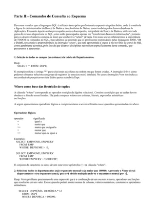 Parte II - Comandos de Consulta ao Esquema
Devemos ressaltar que a linguagem SQL é utilizada tanto pelos profissionais responsáveis pelos dados, onde é ressaltada
a figura do Administrador do Banco de Dados e dos Analistas de Dados, como também pelos desenvolvedores de
Aplicações. Enquanto àqueles estão preocupados com o desempenho, integridade do Banco de Dados e utilizam toda
gama de recusos disponíveis no SQL, estes estão preocupados apenas em "transformar dados em informações", portanto
para os desenvolvedores costuma-se dizer que conhecer o "select" já basta. Em nosso curso enfatizaremos a importância
de TODOS os comandos do SQL, mas sabemos de antemão que os professores responsáveis pelas linguagens IDEO, VB
e Delphi, ressaltarão a preponderância da instrução "select", que será apresentada a seguir e não no final do curso de SQL
como geralmente acontece, pelo fato de que diversas disciplinas necessitam especificamente deste comando, que
passaremos a apresentar:
1) Seleção de todas os campos (ou colunas) da tabela de Departamentos.
Resp:
SELECT * FROM DEPT;
O exemplo utiliza o coringa "*" para selecionar as colunas na ordem em que foram criadas. A instrução Select, como
pudemos observar seleciona um grupo de registros de uma (ou mais) tabela(s). No caso a instrução From nos indica a
necessidade de pesquisarmos tais dados apenas na tabela Dept.

Where como base das Restrição de tuplas.
A cláusula "where" corresponde ao operador restrição da álgebra relacional. Contém a condição que as tuplas devem
obedecer a fim de serem listadas. Ela pode comparar valores em colunas, literais, expressões aritméticas
ou funções.
A seguir apresentamos operadores lógicos e complementares a serem utilizados nas expressões apresentadas em where.
Operadores lógicos
operador
=
>
>=
<
<=

significado
igual a
maior que
maior que ou igual a
menor que
menor que ou igual a

Exemplos:
SELECT EMPNOME, EMPSERV
FROM EMP
WHERE DEPNUME > 10;
SELECT EMPNOME, EMPSERV
FROM EMP
WHERE EMPSERV = 'GERENTE';
O conjunto de caracteres ou datas devem estar entre apóstrofes (‘) na cláusula "where".
2) Selecione todos os departamentos cujo orçamento mensal seja maior que 100000. Apresente o Nome de tal
departamento e seu orçamento anual, que será obtido multiplicando-se o orçamento mensal por 12.
Resp: Neste problema precisamos de uma expressão que é a combinação de um ou mais valores, operadores ou funções
que resultarão em um valor. Esta expressão poderá conter nomes de colunas, valores numéricos, constantes e operadores
aritméticos.
SELECT DEPNOME, DEPORCA * 12
FROM DEPT
WHERE DEPORCA > 100000;

 