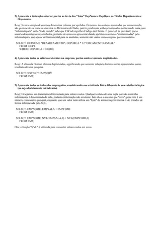 3) Apresente a instrução anterior porém ao invés dos "feios" DepNome e DepOrca, os Títulos Departamento e
Orçamento.
Resp: Neste exemplo deveremos denominar colunas por apelidos. Os nomes das colunas mostradas por uma consulta,
são geralmente os nomes existentes no Dicionário de Dado, porém geralmente estão armazenados na forma do mais puro
"informatiquês", onde "todo mundo" sabe que CliCodi significa Código do Cliente. É possível (e provável) que o
usuário desconheça estes símbolos, portanto devemos os apresentar dando apelidos às colunas "contaminadas" pelo
informatiquês, que apesar de fundamental para os analistas, somente são vistos como enigmas para os usuários.
SELECT DEPNOME "DEPARTAMENTO", DEPORCA * 12 "ORCAMENTO ANUAL"
FROM DEPT
WHERE DEPORCA > 100000;
4) Apresente todos os salários existentes na empresa, porém omita eventuais duplicidades.
Resp: A cláusula Distinct elimina duplicidades, significando que somente relações distintas serão apresentadas como
resultado de uma pesquisa.
SELECT DISTINCT EMPSERV
FROM EMP;
5) Apresente todos os dados dos empregados, considerando sua existência física diferente de sua existência lógica
(ou seja devidamente inicializado).
Resp: Desejamos um tratamento diferenciado para valores nulos. Qualquer coluna de uma tupla que não contenha
informações é denominada de nula, portanto informação não existente. Isto não é o mesmo que "zero", pois zero é um
número como outro qualquer, enquanto que um valor nulo utiliza um "byte" de armazenagem interna e são tratados de
forma diferenciada pelo SQL.
SELECT EMPNOME, EMPSALA + EMPCOMI
FROM EMP;
SELECT EMPNOME, NVL(EMPSALA,0) + NVL(EMPCOMI,0)
FROM EMP;
Obs: a função "NVL" é utilizada para converter valores nulos em zeros.

 