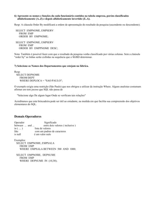 6) Apresente os nomes e funções da cada funcionário contidos na tabela empresa, porém classificados
alfabeticamente (A..Z) e depois alfabeticamente invertido (Z..A).
Resp: A cláusula Order By modificará a ordem de apresentação do resultado da pesquisa (ascendente ou descendente).
SELECT EMPNOME, EMPSERV
FROM EMP
ORDER BY EMPNOME;
SELECT EMPNOME, EMPSERV
FROM EMP
ORDER BY EMPPNOME DESC;
Nota: Também é possível fazer com que o resultado da pesquisa venha classificado por várias colunas. Sem a claúsula
"order by" as linhas serão exibidas na sequência que o SGBD determinar.
7) Selecione os Nomes dos Departamentos que estejam na fábrica.
Resp:
SELECT DEPNOME
FROM DEPT
WHERE DEPLOCA = "SAO PAULO";
O exemplo exigiu uma restrição (São Paulo) que nos obrigou a utilizar da instrução Where. Alguns analistas costumam
afirmar em tom jocoso que SQL não passa de
"Selecione algo De algum lugar Onde se verificam tais relações"
Acreditamos que esta brincadeira pode ser útil ao estudante, na medida em que facilita sua compreensão dos objetivos
elementares do SQL.

Demais Operadores
Operador
Significado
between ... and ...
entre dois valores ( inclusive )
in ( .... )
lista de valores
like
com um padrao de caracteres
is null
é um valor nulo
Exemplos:
SELECT EMPNOME, EMPSALA
FROM EMP
WHERE EMPSALA BETWEEN 500 AND 1000;
SELECT EMPNOME, DEPNUME
FROM EMP
WHERE DEPNUME IN (10,30);

 