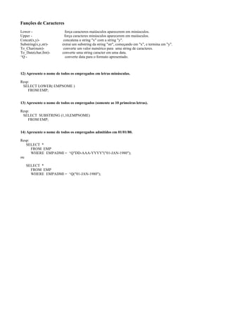 Funções de Caracteres
Lower Upper Concat(x,y)Substring(x,y,str)To_Char(num)To_Date(char,fmt)^Q -

força caracteres maiúsculos aparecerem em minúsculos.
força caracteres minúsculos aparecerem em maiúsculos.
concatena a string "x" com a string "y".
extrai um substring da string "str", começando em "x", e termina em "y".
converte um valor numérico para uma string de caracteres.
converte uma string caracter em uma data.
converte data para o formato apresentado.

12) Apresente o nome de todos os empregados em letras minúsculas.
Resp:
SELECT LOWER( EMPNOME )
FROM EMP;
13) Apresente o nome de todos os empregados (somente as 10 primeiras letras).
Resp:
SELECT SUBSTRING (1,10,EMPNOME)
FROM EMP;
14) Apresente o nome de todos os empregados admitidos em 01/01/80.
Resp:
SELECT *
FROM EMP
WHERE EMPADMI = ^Q"DD-AAA-YYYY"("01-JAN-1980");
ou
SELECT *
FROM EMP
WHERE EMPADMI = ^Q("01-JAN-1980");

 