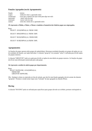 Funções Agregadas (ou de Agrupamento)
função
avg(n)
count(expr)
max(expr)
min(expr)
sum(n)

retorno
média do valor n, ignorando nulos
vezes que o número da expr avalia para algo nao nulo
maior valor da expr
menor valor da expr
soma dos valores de n, ignorando nulos

15) Apresente a Média, o Maior, o Menor e também a Somatória dos Salários pagos aos empregados.
Resp:
SELECT AVG(EMPSALA) FROM EMP;
SELECT MIN(EMPSALA) FROM EMP;
SELECT MAX(EMPSALA) FROM EMP;
SELECT SUM(EMPSALA) FROM EMP;

Agrupamentos
As funções de grupo operam sobre grupos de tuplas(linhas). Retornam resultados baseados em grupos de tuplas em vez
de resultados de funções por tupla individual. A claúsula "group by" do comando "select" é utilizada para dividir tuplas
em grupos menores.
A cláusula "GROUP BY" pode ser usada para dividir as tuplas de uma tabela em grupos menores. As funções de grupo
devolvem uma informação sumarizada para cada grupo.
16) Apresente a média de salário pagos por departamento.
Resp:
SELECT DUPNUME, AVG(EMPSALA)
FROM EMP
GROUP BY DEPNUME;
Obs.: Qualquer coluna ou expressão na lista de seleção, que não for uma função agregada, deverá constar da claúsula
"group by". Portanto é errado tentar impor uma "restrição" do tipo agregada na cláusula Where.

Having
A cláusula "HAVING" pode ser utilizada para especificar quais grupos deverão ser exibidos, portanto restringindo-os.

 