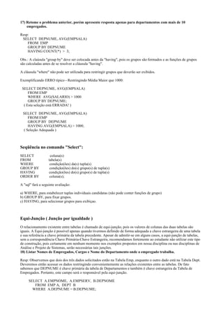 17) Retome o problema anterior, porém apresente resposta apenas para departamentos com mais de 10
empregados.
Resp:
SELECT DEPNUME, AVG(EMPSALA)
FROM EMP
GROUP BY DEPNUME
HAVING COUNT(*) > 3;
Obs.: A claúsula "group by" deve ser colocada antes da "having", pois os grupos são formados e as funções de grupos
são calculadas antes de se resolver a cláusula "having".
A cláusula "where" não pode ser utilizada para restringir grupos que deverão ser exibidos.
Exemplificando ERRO típico - Restringindo Média Maior que 1000:
SELECT DEPNUME, AVG(EMPSALA)
FROM EMP
WHERE AVG(SALARIO) > 1000
GROUP BY DEPNUME;
( Esta seleção está ERRADA! )
SELECT DEPNUME, AVG(EMPSALA)
FROM EMP
GROUP BY DEPNUME
HAVING AVG(EMPSALA) > 1000;
( Seleção Adequada )

Seqüência no comando "Select":
SELECT
FROM
WHERE
GROUP BY
HAVING
ORDER BY

coluna(s)
tabela(s)
condição(ões) da(s) tupla(s)
condição(ões) do(s) grupo(s) de tupla(s)
condição(ões) do(s) grupo(s) de tupla(s)
coluna(s);

A "sql" fará a seguinte avaliação:
a) WHERE, para estabelecer tuplas individuais candidatas (não pode conter funções de grupo)
b) GROUP BY, para fixar grupos.
c) HAVING, para selecionar grupos para exibiçao.

Equi-Junção ( Junção por igualdade )
O relacionamento existente entre tabelas é chamado de equi-junção, pois os valores de colunas das duas tabelas são
iguais. A Equi-junção é possível apenas quando tivermos definido de forma adequada a chave estrangeira de uma tabela
e sua referência a chave primária da tabela precedente. Apesar de admitir-se em alguns casos, a equi-junção de tabelas,
sem a correspondência Chave Primária-Chave Estrangeira, recomendamos fortemente ao estudante não utilizar este tipo
de construção, pois certamente em nenhum momento nos exemplos propostos em nossa disciplina ou nas disciplinas de
Análise e Projeto de Sistemas, serão necessárias tais junções.
18) Listar Nomes de Empregados, Cargos e Nome do Departamento onde o empregado trabalha.
Resp: Observemos que dois dos três dados solicitados estão na Tabela Emp, enquanto o outro dado está na Tabela Dept.
Deveremos então acessar os dados restringindo convenientemente as relações existentes entre as tabelas. De fato
sabemos que DEPNUME é chave primária da tabela de Departamentos e também é chave estrangeira da Tabela de
Empregados. Portanto, este campo será o responsável pela equi-junção.
SELECT A.EMPNOME, A.EMPSERV, B.DEPNOME
FROM EMP A, DEPT B
WHERE A.DEPNUME = B.DEPNUME;

 