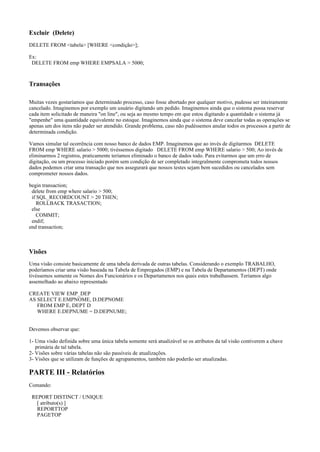Excluir (Delete)
DELETE FROM <tabela> [WHERE <condição>];
Ex:
DELETE FROM emp WHERE EMPSALA > 5000;

Transações
Muitas vezes gostaríamos que determinado processo, caso fosse abortado por qualquer motivo, pudesse ser inteiramente
cancelado. Imaginemos por exemplo um usuário digitando um pedido. Imaginemos ainda que o sistema possa reservar
cada item solicitado de maneira "on line", ou seja ao mesmo tempo em que estou digitando a quantidade o sistema já
"empenhe" uma quantidade equivalente no estoque. Imaginemos ainda que o sistema deve cancelar todas as operações se
apenas um dos itens não puder ser atendido. Grande problema, caso não pudéssemos anular todos os processos a partir de
determinada condição.
Vamos simular tal ocorrência com nosso banco de dados EMP. Imaginemos que ao invés de digitarmos DELETE
FROM emp WHERE salario > 5000; tivéssemos digitado DELETE FROM emp WHERE salario > 500; Ao invés de
eliminarmos 2 registros, praticamente teríamos eliminado o banco de dados todo. Para evitarmos que um erro de
digitação, ou um processo iniciado porém sem condição de ser completado integralmente comprometa todos nossos
dados podemos criar uma transação que nos assegurará que nossos testes sejam bem sucedidos ou cancelados sem
comprometer nossos dados.
begin transaction;
delete from emp where salario > 500;
if SQL_RECORDCOUNT > 20 THEN;
ROLLBACK TRASACTION;
else
COMMIT;
endif;
end transaction;

Visões
Uma visão consiste basicamente de uma tabela derivada de outras tabelas. Considerando o exemplo TRABALHO,
poderíamos criar uma visão baseada na Tabela de Empregados (EMP) e na Tabela de Departamentos (DEPT) onde
tivéssemos somente os Nomes dos Funcionários e os Departamenos nos quais estes trabalhassem. Teríamos algo
assemelhado ao abaixo representado
CREATE VIEW EMP_DEP
AS SELECT E.EMPNOME, D.DEPNOME
FROM EMP E, DEPT D
WHERE E.DEPNUME = D.DEPNUME;
Devemos observar que:
1- Uma visão definida sobre uma única tabela somente será atualizável se os atributos da tal visão contiverem a chave
primária de tal tabela.
2- Visões sobre várias tabelas não são passíveis de atualizações.
3- Visões que se utilizam de funções de agrupamentos, também não poderão ser atualizadas.

PARTE III - Relatórios
Comando:
REPORT DISTINCT / UNIQUE
[ atributo(s) ]
REPORTTOP
PAGETOP

 
