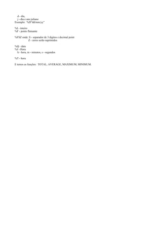 d - dia,
j - dia e ano juliano
Exemplo: %D”dd/mm/yy”
%I - inteiro
%F - ponto flutuante
%FSZ onde: S - separador de 3 digitos e decimal point
Z - zeros serão suprimidos
%Q - data
%J - Hora
h - hora, m - minutos, s - segundos
%T - hora
E temos as funções: TOTAL, AVERAGE, MAXIMUM, MINIMUM.

 