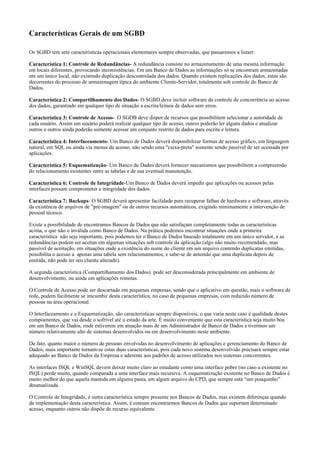 Características Gerais de um SGBD
Os SGBD tem sete características operacionais elementares sempre observadas, que passaremos a listarr:
Característica 1: Controle de Redundâncias- A redundância consiste no armazenamento de uma mesma informação
em locais diferentes, provocando inconsistências. Em um Banco de Dados as informações só se encontram armazenadas
em um único local, não existindo duplicação descontrolada dos dados. Quando existem replicações dos dados, estas são
decorrentes do processo de armazenagem típica do ambiente Cliente-Servidor, totalmente sob controle do Banco de
Dados.
Característica 2: Compartilhamento dos Dados- O SGBD deve incluir software de controle de concorrência ao acesso
dos dados, garantindo em qualquer tipo de situação a escrita/leitura de dados sem erros.
Característica 3: Controle de Acesso- O SGDB deve dispor de recursos que possibilitem selecionar a autoridade de
cada usuário. Assim um usuário poderá realizar qualquer tipo de acesso, outros poderão ler alguns dados e atualizar
outros e outros ainda poderão somente acessar um conjunto restrito de dados para escrita e leitura.
Característica 4: Interfaceamento- Um Banco de Dados deverá disponibilizar formas de acesso gráfico, em linguagem
natural, em SQL ou ainda via menus de acesso, não sendo uma "caixa-preta" somente sendo passível de ser acessada por
aplicações.
Característica 5: Esquematização- Um Banco de Dados deverá fornecer mecanismos que possibilitem a compreensão
do relacionamento existentes entre as tabelas e de sua eventual manutenção.
Característica 6: Controle de Integridade-Um Banco de Dados deverá impedir que aplicações ou acessos pelas
interfaces possam comprometer a integridade dos dados.
Característica 7: Backups- O SGBD deverá apresentar facilidade para recuperar falhas de hardware e software, através
da existência de arquivos de "pré-imagem" ou de outros recursos automáticos, exigindo minimamente a intervenção de
pessoal técnico.
Existe a possibilidade de encontramos Bancos de Dados que não satisfaçam completamente todas as características
acima, o que não o inválida como Banco de Dados. Na prática podemos encontrar situações onde a primeira
característica não seja importante, pois podemos ter o Banco de Dados baseado totalmente em um único servidor, e as
redundâncias podem ser aceitas em algumas situações sob controle da aplicação (algo não muito recomendado, mas
passível de aceitação, em situações onde a existência do nome do cliente em um arquivo contendo duplicatas emitidas,
possibilita o acesso a apenas uma tabela sem relacionamentos, e sabe-se de antemão que uma duplicata depois de
emitida, não pode ter seu cliente alterado).
A segunda característica (Compartilhamento dos Dados) pode ser desconsiderada principalmente em ambiente de
desenvolvimento, ou ainda em aplicações remotas.
O Controle de Acesso pode ser descartado em pequenas empresas, sendo que o aplicativo em questão, mais o software de
rede, podem facilmente se imcumbir desta característica, no caso de pequenas empresas, com reduzido número de
pessoas na área operacional.
O Interfaceamento e a Esquematização, são características sempre disponíveis, o que varia neste caso é qualidade destes
compoenentes, que vai desde o sofrível até o estado da arte. É muito conveniente que esta característica seja muito boa
em um Banco de Dados, onde estiverem em atuação mais de um Administrador de Banco de Dados e tivermos um
número relativamente alto de sistemas desenvolvidos ou em desenvolvimento neste ambiente.
De fato, quanto maior o número de pessoas envolvidas no desenvolvimento de aplicações e gerenciamento do Banco de
Dados, mais importante tornam-se estas duas características, pois cada novo sistema desenvolvido precisará sempre estar
adequado ao Banco de Dados da Empresa e aderente aos padrões de acesso utilizados nos sistemas concorrentes.
As interfaces ISQL e WinSQL devem deixar muito claro ao estudante como uma interface pobre (no caso a existente no
ISQL) perde muito, quando comparada a uma interface mais recursiva. A esquematização existente no Banco de Dados é
muito melhor do que aquela mantida em alguma pasta, em algum arquivo do CPD, que sempre está “um pouquinho”
desatualizada.
O Controle de Integridade, é outra característica sempre presente nos Bancos de Dados, mas existem diferenças quando
da implementação desta característica. Assim, é comum encontrarmos Bancos de Dados que suportam determinado
acesso, enquanto outros não dispõe de recurso equivalente.

 