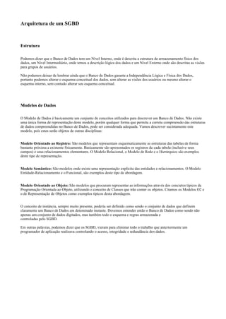 Arquitetura de um SGBD

Estrutura
Podemos dizer que o Banco de Dados tem um Nível Interno, onde é descrita a estrutura de armazenamento físico dos
dados, um Nível Intermediário, onde temos a descrição lógica dos dados e um Nível Externo onde são descritas as visões
para grupos de usuários.
Não podemos deixar de lembrar ainda que o Banco de Dados garante a Independência Lógica e Física dos Dados,
portanto podemos alterar o esquema conceitual dos dados, sem alterar as visões dos usuários ou mesmo alterar o
esquema interno, sem contudo alterar seu esquema conceitual.

Modelos de Dados
O Modelo de Dados é basicamente um conjunto de conceitos utilizados para descrever um Banco de Dados. Não existe
uma única forma de representação deste modelo, porém qualquer forma que permita a correta compreensão das estruturas
de dados compreendidas no Banco de Dados, pode ser considerada adequada. Vamos descrever sucintamente este
modelo, pois estes serão objetos de outras disciplinas:
Modelo Orientado ao Registro: São modelos que representam esquematicamente as estruturas das tabelas de forma
bastante próxima a existente fisicamente. Basicamente são apresentados os registros de cada tabela (inclusive seus
campos) e seus relacionamentos elementares. O Modelo Relacional, o Modelo de Rede e o Hierárquico são exemplos
deste tipo de representação.
Modelo Semântico: São modelos onde existe uma representação explícita das entidades e relacionamentos. O Modelo
Entidade-Relacionamento e o Funcional, são exemplos deste tipo de abordagem.
Modelo Orientado ao Objeto: São modelos que procuram representar as informações através dos concietos típicos da
Programação Orientada ao Objeto, utilizando o conceito de Classes que irão conter os objetos. Citamos os Modelos O2 e
o de Representação de Objetos como exemplos típicos desta abordagem.
O conceito de instância, sempre muito presente, poderia ser definido como sendo o conjunto de dados que definem
claramente um Banco de Dados em deteminado instante. Devemos entender então o Banco de Dados como sendo não
apenas um conjunto de dados digitados, mas também todo o esquema e regras armazenada e
controladas pelo SGBD.
Em outras palavras, podemos dizer que os SGBD, vieram para eliminar todo o trabalho que anteriormente um
programador de aplicação realizava controlando o acesso, integridade e redundância dos dados.

 