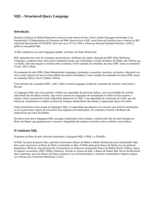 SQL - Structured Query Language
Introdução
Quando os Bancos de Dados Relacionais estavam sendo desenvolvidos, foram criadas linguagens destinadas à sua
manipulação. O Departamento de Pesquisas da IBM, desenvolveu a SQL como forma de interface para o sistema de BD
relacional denominado SYSTEM R, início dos anos 70. Em 1986 o American National Standard Institute ( ANSI ),
publicou um padrão SQL.
A SQL estabeleceu-se como linguagem padrão de Banco de Dados Relacional.
SQL apresenta uma série de comandos que permitem a definição dos dados, chamada de DDL (Data Definition
Language), composta entre outros pelos comandos Create, que é destinado a criação do Banco de Dados, das Tabelas que
o compõe, além das relações existentes entre as tabelas. Como exemplo de comandos da classe DDL temos os comandos
Create, Alter e Drop.
Os comandos da série DML (Data Manipulation Language), destinados a consultas, inserções, exclusões e alterações em
um ou mais registros de uma ou mais tabelas de maneira simultânea. Como exemplo de comandos da classe DML temos
os comandos Select, Insert, Update e Delete.
Uma subclasse de comandos DML, a DCL (Data Control Language), dispõe de comandos de controle como Grant e
Revoke.
A Linguagem SQL tem como grandes virtudes sua capacidade de gerenciar índices, sem a necessidade de controle
individualizado de índice corrente, algo muito comum nas linguagens de manipulação de dados do tipo registro a
registro. Outra característica muito importante disponível em SQL é sua capacidade de construção de visões, que são
formas de visualizarmos os dados na forma de listagens independente das tabelas e organização lógica dos dados.
Outra característica interessante na linguagem SQL é a capacidade que dispomos de cancelar uma série de atualizações
ou de as gravarmos, depois de iniciarmos uma seqüência de atualizações. Os comandos Commit e Rollback são
responsáveis por estas facilidades.
Devemos notar que a linguagem SQL consegue implementar estas soluções, somente pelo fato de estar baseada em
Banco de Dados, que garantem por si mesmo a integridade das relações existentes entre as tabelas e seus índices.
O Ambiente SQL
Dispomos na Ibero de dois softwares destinados a linguagem SQL o ISQL e o WinSQL.
O ISQL faz parte do pacote Ideo e permite construirmos Banco de Dados e tabelas diretamente pelo interpretador SQL,
bem como acessarmos as Bases de Dados construídas no Ideo. O ISQL pode gerar Banco de Dados em seu ambiente
proprietário (Watcom, hoje pertencente a Symantech) ou ainda nos consagrados Banco de Dados Oracle, SyBase, Ingres
(Computer Associates), DB/2 (IBM) e Informix. Devido as origens do Ideo, o Banco de Dados SQL Server da Microsoft
não é suportado, pois este Banco de Dados originou-se na microinformática e somente recentemente a Sapiens migrou
seu software dos Ambientes Mainframe e Unix.
 