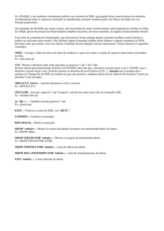 Já o WinSQL é um ambiente inteiramente gráfico (ao contrário do ISQL que guarda fortes características do ambiente
em Mainframe onde se originou), destinado ao apredinzado, portanto somente pode criar Banco de Dados em seu
formato proprietário.
Os comandos do WinSQL por serem visuais, não necessitam de maior esclarecimento além daqueles já contidos no Help.
Já o ISQL apesar de possuir um Help bastante completo necessita, em nosso entender, de alguns esclarecimentos iniciais.
Uma série de comandos do interpretador, que funciona de forma análoga àquela existente no dBase modo interativo,
podem ser utilizados pelo usuário. Não obstante alguns comandos tenham nome idêntico a alguns comandos do DOS,
devemos notar que muitas vezes sua sintaxe é bastante diversa daquele sistema operacional. Vamos destacar os seguintes
comandos:
EDIT - Carrega o editor de bloco de notas do windows, o qual serve para a criação de arquivos para serem executados
no Ideo.
Ex: edit teste.sql
CD - Mostra o diretório onde serão gravados os arquivos *.sql, *.dic *.dat.
Permite alterar para determinado diretório (CD DADO, fará com que o diretório corrente passe a ser C:DADO, caso o
diretório corrente fosse a raiz. Permite retornar ao diretório de nível inferior (CD ..). Atenção este comando não é
análogo ao Change Dir do DOS, na medida em que não permite a mudança direta de um subnível do diretório X para um
diretório Y por exemplo.
DEFAULT <drive> - permite alterarmos o drive corrente.
Ex: DEFAULT F:
INCLUDE - Executa arquivos *.sql. O arquivo .sql deverá conter uma série de instruções SQL.
Ex: include teste.sql
@< file > ; - Também executa arquivos *.sql.
Ex: @teste.sql;
EXIT; - Finaliza a sessão do ISQL. ou ( QUIT )
COMMIT; - Confirma a transação.
ROLLBACK; - Desfaz a transação.
SHOW <tabela>; - Mostra os nomes das tabelas existentes em determinado banco de dados.
Ex: SHOW tables;
SHOW FIELDS FOR <tabela>; - Mostra os campos de determinada tabela.
Ex: SHOW FIELDS FOR ATOR;
SHOW INDEXES FOR <tabela>; - Lista de indices da tabela.
SHOW RELATIONSHIPS FOR <tabela>; - Lista de relacionamentos da tabela.
LIST <tabela> ; - Lista conteúdo da tabela.
 