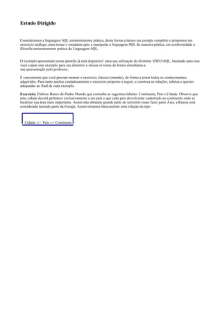 Estudo Dirigido
Consideramos a linguagem SQL eminentemente prática, desta forma criamos um exmplo completo e propomos um
exercício análogo, para tornar o estudante apto a manipular a linguagem SQL de maneira prática, em conformidade a
filosofia eminentemente prática da Linguagem SQL.
O exemplo apresentado nesta apostila já está disponível para sua utilização do diretório IDEOSQL, bastando para isso
você copiar este exemplo para seu diretório e iniciar os testes de forma simultânea a
sua apresentação pelo professor.
É conveniente que você procure montar o exercício clássico (mundo), de forma a testar todos os conhecimentos
adquiridos. Para tanto analise cuidadosamente o exercício proposto a seguir, e construa as relações, tabelas e queries
adequadas ao final de cada exemplo.
Exercício: Elabore Banco de Dados Mundo que contenha as seguintes tabelas: Continente, País e Cidade. Observe que
uma cidade deverá pertencer exclusivamente a um país e que cada país deverá estar cadastrado no continente onde se
localizar sua área mais importante. Assim não obstante grande parte do território russo fazer parte Ásia, a Rússia será
considerada fazendo parte da Europa. Assim teríamos basicamente uma relação do tipo:
Cidade --> País --> Continente
 