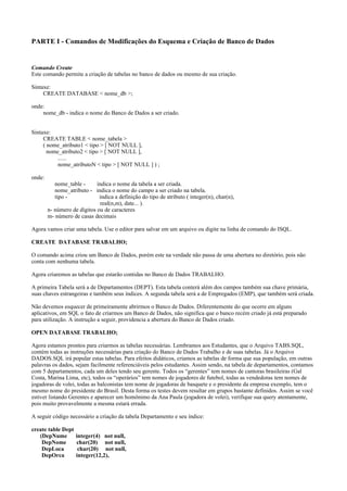 PARTE I - Comandos de Modificações do Esquema e Criação de Banco de Dados
Comando Create
Este comando permite a criação de tabelas no banco de dados ou mesmo de sua criação.
Sintaxe:
CREATE DATABASE < nome_db >;
onde:
nome_db - indica o nome do Banco de Dados a ser criado.
Sintaxe:
CREATE TABLE < nome_tabela >
( nome_atributo1 < tipo > [ NOT NULL ],
nome_atributo2 < tipo > [ NOT NULL ],
......
nome_atributoN < tipo > [ NOT NULL ] ) ;
onde:
nome_table - indica o nome da tabela a ser criada.
nome_atributo - indica o nome do campo a ser criado na tabela.
tipo - indica a definição do tipo de atributo ( integer(n), char(n),
real(n,m), date... ).
n- número de dígitos ou de caracteres
m- número de casas decimais
Agora vamos criar uma tabela. Use o editor para salvar em um arquivo ou digite na linha de comando do ISQL.
CREATE DATABASE TRABALHO;
O comando acima criou um Banco de Dados, porém este na verdade não passa de uma abertura no diretório, pois não
conta com nenhuma tabela.
Agora criaremos as tabelas que estarão contidas no Banco de Dados TRABALHO.
A primeira Tabela será a de Departamentos (DEPT). Esta tabela conterá além dos campos também sua chave primária,
suas chaves estrangeiras e também seus índices. A segunda tabela será a de Empregados (EMP), que também será criada.
Não devemos esquecer de primeiramente abrirmos o Banco de Dados. Diferentemente do que ocorre em alguns
aplicativos, em SQL o fato de criarmos um Banco de Dados, não significa que o banco recém criado já está preparado
para utilização. A instrução a seguir, providencia a abertura do Banco de Dados criado.
OPEN DATABASE TRABALHO;
Agora estamos prontos para criarmos as tabelas necessárias. Lembramos aos Estudantes, que o Arquivo TABS.SQL,
contém todas as instruções necessárias para criação do Banco de Dados Trabalho e de suas tabelas. Já o Arquivo
DADOS.SQL irá popular estas tabelas. Para efeitos didáticos, criamos as tabelas de forma que sua população, em outras
palavras os dados, sejam facilmente referenciáveis pelos estudantes. Assim sendo, na tabela de departamentos, contamos
com 5 departamentos, cada um deles tendo seu gerente. Todos os “gerentes” tem nomes de cantoras brasileiras (Gal
Costa, Marina Lima, etc), todos os “operários” tem nomes de jogadores de futebol, todas as vendedoras tem nomes de
jogadoras de volei, todas as balconistas tem nome de jogadoras de basquete e o presidente da empresa exemplo, tem o
mesmo nome do presidente do Brasil. Desta forma os testes devem resultar em grupos bastante definidos. Assim se você
estiver listando Gerentes e aparecer um homônimo da Ana Paula (jogadora de volei), verifique sua query atentamente,
pois muito provavelmente a mesma estará errada.
A seguir código necessário a criação da tabela Departamento e seu índice:
create table Dept
(DepNume integer(4) not null,
DepNome char(20) not null,
DepLoca char(20) not null,
DepOrca integer(12,2),
 