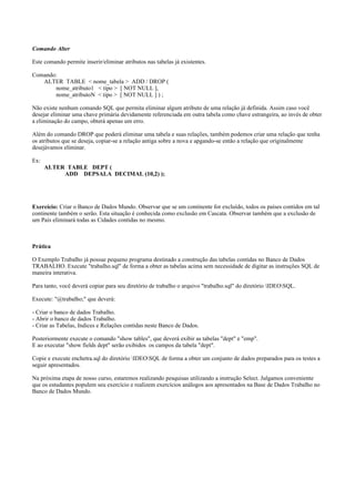 Comando Alter
Este comando permite inserir/eliminar atributos nas tabelas já existentes.
Comando:
ALTER TABLE < nome_tabela > ADD / DROP (
nome_atributo1 < tipo > [ NOT NULL ],
nome_atributoN < tipo > [ NOT NULL ] ) ;
Não existe nenhum comando SQL que permita eliminar algum atributo de uma relação já definida. Assim caso você
desejar eliminar uma chave primária devidamente referenciada em outra tabela como chave estrangeira, ao invés de obter
a eliminação do campo, obterá apenas um erro.
Além do comando DROP que poderá eliminar uma tabela e suas relações, também podemos criar uma relação que tenha
os atributos que se deseja, copiar-se a relação antiga sobre a nova e apgando-se então a relação que originalmente
desejávamos eliminar.
Ex:
ALTER TABLE DEPT (
ADD DEPSALA DECIMAL (10,2) );
Exercício: Criar o Banco de Dados Mundo. Observar que se um continente for excluído, todos os países contidos em tal
continente também o serão. Esta situação é conhecida como exclusão em Cascata. Observar também que a exclusão de
um País eliminará todas as Cidades contidas no mesmo.
Prática
O Exemplo Trabalho já possue pequeno programa destinado a construção das tabelas contidas no Banco de Dados
TRABALHO. Execute "trabalho.sql" de forma a obter as tabelas acima sem necessidade de digitar as instruções SQL de
maneira interativa.
Para tanto, você deverá copiar para seu diretório de trabalho o arquivo "trabalho.sql" do diretório IDEOSQL.
Execute: "@trabalho;" que deverá:
- Criar o banco de dados Trabalho.
- Abrir o banco de dados Trabalho.
- Criar as Tabelas, Indices e Relações contidas neste Banco de Dados.
Posteriormente execute o comando "show tables", que deverá exibir as tabelas "dept" e "emp".
E ao executar "show fields dept" serão exibidos os campos da tabela "dept".
Copie e execute enchetra.sql do diretório IDEOSQL de forma a obter um conjunto de dados preparados para os testes a
seguir apresentados.
Na próxima etapa de nosso curso, estaremos realizando pesquisas utilizando a instrução Select. Julgamos conveniente
que os estudantes populem seu exercício e realizem exercícios análogos aos apresentados na Base de Dados Trabalho no
Banco de Dados Mundo.
 