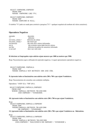 SELECT EMPNOME, EMPSERV
FROM EMP
WHERE EMPNOME LIKE 'F%';
SELECT EMPNOME, EMPSERV
FROM EMP
WHERE EMPCOMI IS NULL;
O símbolo "%" pode ser usado para construir a pesquisa ("%" = qualquer sequência de nenhum até vários caracteres).
Operadores Negativos
operador descrição
<> diferente
not nome_coluna = diferente da coluna
not nome_coluna > não maior que
not between não entre dois valores informados
not in não existente numa dada lista de valores
not like diferente do padrao de caracteres informado
is not null não é um valor nulo
8) Selecione os Empregados cujos salários sejam menores que 1000 ou maiores que 3500.
Resp: Necessitaremos aqui a utilização de expressão negativas. A seguir apresentamos operadores negativos.
SELECT EMPNOME, EMPSALA
FROM EMP
WHERE EMPSALA NOT BETWEEN 1000 AND 3500;
9) Apresente todos os funcionários com salários entre 200 e 700 e que sejam Vendedores.
Resp: Necessitaremos de consultas com condições múltiplas.
Operadores "AND" (E) e "OR" (OU).
SELECT EMPNOME, EMPSALA, EMPSERV
FROM EMP
WHERE EMPSALA BETWEEN 700 AND 2000
AND EMPSERV = 'VENDEDOR';
10) Apresente todos os funcionários com salários entre 200 e 700 ou que sejam Vendedores.
Resp:
SELECT EMPNOME, EMPSALA, EMPSERV
FROM EMP
WHERE EMPSALA BETWEEN 700 AND 2000
OR EMPSERV = 'VENDEDOR';
11) Apresente todos os funcionários com salários entre 200 e 700 e que sejam Vendedores ou Balconistas.
Resp:
SELECT EMPNOME, EMPSALA, EMPSERV
FROM EMP
WHERE EMPSALA BETWEEN 700 AND 2000
AND ( EMPSERV = 'BALCONISTA' OR EMPSERV = 'VENDEDOR' );
 