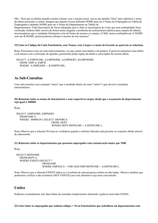 Obs.: Note que as tabelas quando contém colunas com o mesmo nome, usa-se um apelido "alias" para substituir o nome
da tabela associado a coluna. Imagine que alguém tivesse definido NOME para ser o Nome do Empregado na Tabela de
Empregados e também NOME para ser o Nome do Departamento na Tabela de
Departamentos. Tudo funcionaria de forma adequada, pois o aliás se encarregaria de evitar que uma ambiqüidade fosse
verificada. Embora SQL resolva de forma muito elegante o problema da nomenclatura idêntica para campos de tabelas,
recomendamos que o estudante fortemente evite tal forma de nomear os campos. O SQL nunca confundirá um A.NOME
com um B.NOME, porém podemos afirmar o mesmo de nós mesmos?
19) Liste os Códigos do Cada Funcionário, seus Nomes, seus Cargos e o nome do Gerente ao qual este se relaciona.
Resp: Precisamos criar um auto-relacionamento, ou seja, juntar uma tabela a ela própria. É possível juntarmos uma tabela
a ela mesma com a utilização de apelidos, permitindo juntar tuplas da tabela a outra tuplas da mesma tabela.
SELECT A.EMPNUME, A.EMPNOME, A.EMPSERV, B.EMPNOME
FROM EMP A, EMP B
WHERE A.EMPGERE = B.EMPNUME;
As Sub-Consultas
Uma sub-consulta é um comando "select" que é aninhado dentro de outro "select" e que devolve resultados
intermediários.
20) Relacione todos os nomes de funcionários e seus respectivos cargos, desde que o orçamento do departamento
seja igual a 300000.
Resp:
SELECT EMPNOME, EMPSERV
FROM EMP A
WHERE 300000 IN ( SELECT DEPORCA
FROM DEPT
WHERE DEPT.DEPNUME = A.DEPNUME );
Nota: Observe que a cláusula IN torna-se verdadeira quando o atributo indicado está presente no conjunto obtido através
da subconsulta.
21) Relacione todos os departamentos que possuem empregados com remuneração maior que 3500.
Resp:
SELECT DEPNOME
FROM DEPT A
WHERE EXISTS (SELECT *
FROM EMP
WHERE EMPSALA > 3500 AND EMP.DEPNUME = A.DEPNUME');
Nota: Observe que a cláusula EXISTS indica se o resultado de uma pesquisa contém ou não tuplas. Observe também que
poderemos verficar a não existência (NOT EXISTS) caso esta alternativa seja mais conveniente.
Uniões
Podemos eventualmente unir duas linhas de consultas simplesmente utilizando a palavra reservada UNION.
22) Liste todos os empregados que tenham códigos > 10 ou Funcionários que trabalhem em departamentos com
 