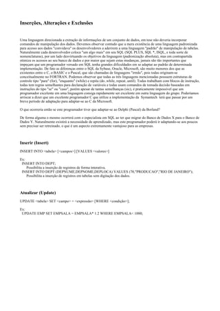 Inserções, Alterações e Exclusões
Uma linguagem direcionada a extração de informações de um conjunto de dados, em tese não deveria incorporar
comandos de manipulação dos dados. Devemos observar contudo que a mera existência de uma linguagem padronizada
para acesso aos dados "convidava" os desenvolvedores a aderirem a uma linguagem "padrão" de manipulação de tabelas.
Naturalmente cada desenvolvedor coloca "um algo mais" em seu SQL (SQL PLUS, SQL *, ISQL, e toda sorte de
nomenclaturas), por um lado desvirtuando os objetivos da linguagem (padronização absoluta), mas em contrapartida
otimiza os acessos ao seu banco de dados e por maior que sejam estas mudanças, jamais são tão importantes que
impeçam que um programador versado em SQL tenha grandes dificuldades em se adaptar ao padrão de determinada
implementação. De fato as diferenças entre o SQL da Sybase, Oracle, Microsoft, são muito menores dos que as
existentes entre o C, o BASIC e o Pascal, que são chamadas de linguagens "irmãs", pois todas originam-se
conceitualmente no FORTRAN. Podemos observar que todas as três linguagens mencionadas possuem estruturas de
controle tipo "para" (for), "enquanto" (while) e repita (do..while, repeat..until). Todas trabalham com blocos de instrução,
todas tem regras semelhantes para declaração de variáveis e todas usam comandos de tomada decisão baseadas em
instruções do tipo "se" ou "caso", porém apesar de tantas semelhanças (sic), é praticamente impossível que um
programador excelente em uma linguagem consiga rapidamente ser excelente em outra linguagem do grupo. Poderíamos
arriscar a dizer que um excelente programador C que utilize a implementação da Symantech terá que passar por um
breve período de adaptação para adaptar-se ao C da Microsoft.
O que ocorreria então se este programador tiver que adaptar-se ao Delphi (Pascal) da Borland?
De forma alguma o mesmo ocorrerá com o especialista em SQL ao ter que migrar do Banco de Dados X para o Banco de
Dados Y. Naturalmente existirá a necessidade de aprendizado, mas este programador poderá ir adaptando-se aos poucos
sem precisar ser retreinado, o que é um aspecto extremamente vantajoso para as empresas.
Inserir (Insert)
INSERT INTO <tabela> [<campos>] [VALUES <valores>]
Ex:
INSERT INTO DEPT;
Possibilita a inserção de registros de forma interativa.
INSERT INTO DEPT (DEPNUME,DEPNOME,DEPLOCA) VALUES (70,"PRODUCAO","RIO DE JANEIRO");
Possibilita a inserção de registros em tabelas sem digitação dos dados.
Atualizar (Update)
UPDATE <tabela> SET <campo> = <expressão> [WHERE <condição>];
Ex:
UPDATE EMP SET EMPSALA = EMPSALA* 1.2 WHERE EMPSALA< 1000;
 