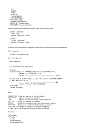 TOP
DETAIL
NONE
BOTTOM
PAGEBOTTOM
REPORTBOTTOM
FROM [ tabela(s) ]
[ WHERE clausula-where ]
[ GROUP BY clausula-grupo ]
[ ORDER BY clausula-order by ];
Como exemplo converteremos um simples Select em um Report, temos:
SELECT EMPNOME
FROM EMP
WHERE DEPNUME = 1000;
REPORT
DETAIL EMPNOME
WHERE DEPNUME = 1000;
Podemos direcionar a saida de um relatório tanto para um arquivo como para uma impressora.
Para um arquivo:
REPORT ON “RELAT.DAT” ...
Para uma impressora:
REPORT ON LP:” ...
Agora incrementando um report temos:
REPORT
REPORTTOP COL 10, “*** RELATORIO DE FUNCIONARIOS *** “,
TODAY %Q”DD/MM/YY”, SKIP,
COL 10, “=================================“, SKIP 2
DETAIL COL 10, NOME %C22, SALARIO %FS, ADMISSAO %Q”DD/MM/YY”
REPORTBOTTOM COL 10,
“=================================“, SKIP,
COL 20, “TOTAL:”, TOTAL(SALARIO)
FROM EMP
ORDER BY NOME;
Onde:
REPORTTOP - O que sera impresso no topo do relatório.
PAGETOP - Impresso em cada topo de pagina.
TOP - Impresso em cada Topo do Sort-Grupo do relatório.
DETAIL - O que sera impresso em cada linha.
NONE - Se não tiver resultado o select, não sera impresso o relatório.
BOTTOM - Impresso em cada Bottom do Sort-Grupo do relatório
PAGEBOTTOM - O que sera impresso no rodapé de cada pagina.
REPORTBOTTOM - O que sera impresso no rodape do relatório.
Formatos:
%C - caracter
%D - data
y - ano,
n - mes numérico,
a - mes alfanumérico,
 