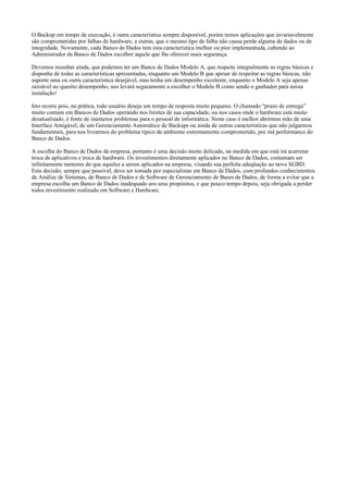 O Backup em tempo de execução, é outra característica sempre disponível, porém temos aplicações que invariavelmente
são comprometidas por falhas de hardware, e outras, que o mesmo tipo de falha não causa perda alguma de dados ou de
integridade. Novamente, cada Banco de Dados tem esta característica melhor ou pior implementada, cabendo ao
Administrador de Banco de Dados escolher aquele que lhe oferecer mais segurança.
Devemos ressaltar ainda, que podemos ter um Banco de Dados Modelo A, que respeite integralmente as regras básicas e
disponha de todas as características apresentadas, enquanto um Modelo B que apesar de respeitar as regras básicas, não
suporte uma ou outra característica desejável, mas tenha um desempenho excelente, enquanto o Modelo A seja apenas
razoável no quesito desempenho, nos levará seguramente a escolher o Modelo B como sendo o ganhador para nossa
instalação!
Isto ocorre pois, na prática, todo usuário deseja um tempo de resposta muito pequeno. O chamado “prazo de entrega”
muito comum em Bancos de Dados operando nos limites de sua capacidade, ou nos casos onde o hardware está muito
desatualizado, é fonte de inúmeros problemas para o pessoal de informática. Neste caso é melhor abrirmos mão de uma
Interface Amigável, de um Gerenciamente Automático de Backups ou ainda de outras características que não julgarmos
fundamentais, para nos livrarmos do problema típico de ambiente extremamente comprometido, por má performance do
Banco de Dados.
A escolha do Banco de Dados da empresa, portanto é uma decisão muito delicada, na medida em que está irá acarretar
troca de aplicativos e troca de hardware. Os investimentos diretamente aplicados no Banco de Dados, costumam ser
infinitamente menores do que aqueles a serem aplicados na empresa, visando sua perfeita adeqüação ao novo SGBD.
Esta decisão, sempre que possível, deve ser tomada por especialistas em Banco de Dados, com profundos conhecimentos
de Análise de Sistemas, de Banco de Dados e de Software de Gerenciamento de Bases de Dados, de forma a evitar que a
empresa escolha um Banco de Dados inadequado aos seus propósitos, e que pouco tempo depois, seja obrigada a perder
todos investimento realizado em Software e Hardware.
 