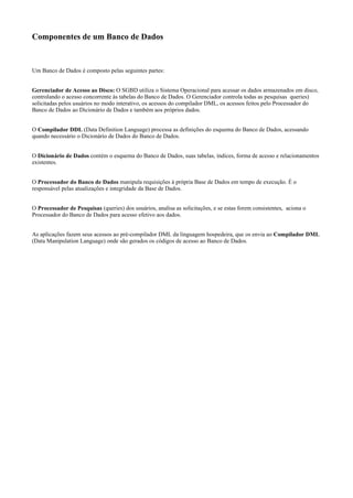 Componentes de um Banco de Dados
Um Banco de Dados é composto pelas seguintes partes:
Gerenciador de Acesso ao Disco: O SGBD utiliza o Sistema Operacional para acessar os dados armazenados em disco,
controlando o acesso concorrente às tabelas do Banco de Dados. O Gerenciador controla todas as pesquisas queries)
solicitadas pelos usuários no modo interativo, os acessos do compilador DML, os acessos feitos pelo Processador do
Banco de Dados ao Dicionário de Dados e também aos próprios dados.
O Compilador DDL (Data Definition Language) processa as definições do esquema do Banco de Dados, acessando
quando necessário o Dicionário de Dados do Banco de Dados.
O Dicionário de Dados contém o esquema do Banco de Dados, suas tabelas, índices, forma de acesso e relacionamentos
existentes.
O Processador do Banco de Dados manipula requisições à própria Base de Dados em tempo de execução. É o
responsável pelas atualizações e integridade da Base de Dados.
O Processador de Pesquisas (queries) dos usuários, analisa as solicitações, e se estas forem consistentes, aciona o
Processador do Banco de Dados para acesso efetivo aos dados.
As aplicações fazem seus acessos ao pré-compilador DML da linguagem hospedeira, que os envia ao Compilador DML
(Data Manipulation Language) onde são gerados os códigos de acesso ao Banco de Dados.
 