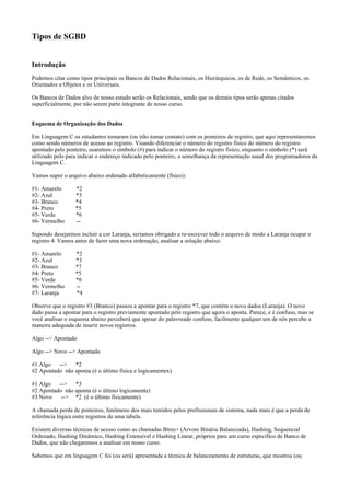 Tipos de SGBD
Introdução
Podemos citar como tipos principais os Bancos de Dados Relacionais, os Hierárquicos, os de Rede, os Semânticos, os
Orientados a Objetos e os Universais.
Os Bancos de Dados alvo de nosso estudo serão os Relacionais, sendo que os demais tipos serão apenas citados
superficialmente, por não serem parte integrante de nosso curso.
Esquema de Organização dos Dados
Em Linguagem C os estudantes tomaram (ou irão tomar contato) com os ponteiros de registro, que aqui representaremos
como sendo números de acesso ao registro. Visando diferenciar o número do registro físico do número do registro
apontado pelo ponteiro, usaremos o símbolo (#) para indicar o número do registro físico, enquanto o símbolo (*) será
utilizado pelo para indicar o endereço indicado pelo ponteiro, a semelhança da representação usual dos programadores da
Linguagem C.
Vamos supor o arquivo abaixo ordenado alfabeticamente (físico):
#1- Amarelo *2
#2- Azul *3
#3- Branco *4
#4- Preto *5
#5- Verde *6
#6- Vermelho --
Supondo desejarmos incluir a cor Laranja, seríamos obrigado a re-escrever todo o arquivo de modo a Laranja ocupar o
registro 4. Vamos antes de fazer uma nova ordenação, analisar a solução abaixo:
#1- Amarelo *2
#2- Azul *3
#3- Branco *7
#4- Preto *5
#5- Verde *6
#6- Vermelho --
#7- Laranja *4
Observe que o registro #3 (Branco) passou a apontar para o registro *7, que contém o novo dados (Laranja). O novo
dado passa a apontar para o registro previamente apontado pelo registro que agora o aponta. Parece, e é confuso, mas se
você analisar o esquema abaixo perceberá que apesar do palavreado confuso, facilmente qualquer um de nós percebe a
maneira adequada de inserir novos registros.
Algo --> Apontado
Algo --> Novo --> Apontado
#1 Algo --> *2
#2 Apontado não aponta (é o último física e logicamentex)
#1 Algo --> *3
#2 Apontado não aponta (é o último logicamente)
#3 Novo --> *2 (é o último fisicamente)
A chamada perda de ponteiros, fenômeno dos mais temidos pelos profissionais de sistema, nada mais é que a perda de
referência lógica entre registros de uma tabela.
Existem diversas técnicas de acesso como as chamadas Btree+ (Arvore Binária Balanceada), Hashing, Sequencial
Ordenado, Hashing Dinâmico, Hashing Extensível e Hashing Linear, próprios para um curso específico de Banco de
Dados, que não chegaremos a analisar em nosso curso.
Sabemos que em linguagem C foi (ou será) apresentada a técnica de balanceamento de estruturas, que mostrou (ou
 
