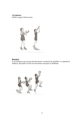 Arremesso
Driblar e jogar a bola na cesta.




Bandeja
É um arremesso que tem que dar dois passos: o primeiro de equilíbrio e o segundo de
distância. Que pode ser feito em movimento com passe ou driblando.




                                         11
 