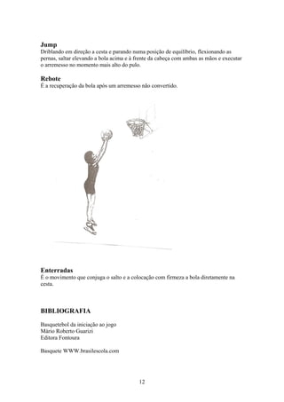 Jump
Driblando em direção a cesta e parando numa posição de equilíbrio, flexionando as
pernas, saltar elevando a bola acima e à frente da cabeça com ambas as mãos e executar
o arremesso no momento mais alto do pulo.

Rebote
É a recuperação da bola após um arremesso não convertido.




Enterradas
É o movimento que conjuga o salto e a colocação com firmeza a bola diretamente na
cesta.



BIBLIOGRAFIA
Basquetebol da iniciação ao jogo
Mário Roberto Guarizi
Editora Fontoura

Basquete WWW.brasilescola.com




                                          12
 