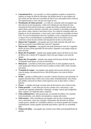    Lançamento livre – na execução, os vários jogadores ocupam os respectivos
    espaços ao longo da linha de marcação, não podem deixar os seus lugares até
    que a bola saia das mãos do executante do lance livre; não podem tocar a bola na
    sua trajetória para o cesto, até que este toque no aro.
   Penalizações de faltas pessoais – se a falta for cometida sobre um jogador que
    não está em ato de lançamento, a falta será cobrada por uma forma de uma
    reposição de bola lateral, desde que a equipe não tenha cometido mais do que
    quatro faltas coletivas durante o período, caso contrário é concedido ao jogador
    que sofreu a falta o direito a dois lances livres. Se a falta for cometida sobre um
    jogador no ato de lançamento, a cesta conta e deve ainda ser concedido um lance
    livre. No caso do lançamento não tiver resultado a cesta, o lançador irá executar
    os lances livres correspondentes às penalidades (dois ou três lances livres,
    conforme se trate de uma tentativa de lançamento de dois ou três pontos).
   Regras dos 5 segundos – um jogador que está sendo marcado não pode ter a
    bola em sua posse (sem driblar) por mais de 5 segundos.
   Regras dos 3 segundos – um jogador não pode permanecer mais de 3 segundos
    dentro da área restrita (garrafão) do adversário, enquanto a sua equipe esteja na
    posse de bola.
   Regra dos 8 segundos – quando uma equipe ganha a posse de bola na sua zona
    de defesa, deve, dentro de 8 segundos, fazer com que chegue à sua zona de
    ataque.
   Regra dos 24 segundos – quando uma equipe está de posse da bola, dispõe de
    24 segundos para lançar ao cesto do adversário.
   Bola presa – considera-se bola presa quando dois ou mais jogadores (um de
    cada equipe pelo menos) tiverem uma ou ambas as mãos sobre a bola, ficando
    esta presa.
   Transição de campo – um jogador cuja equipe está na posse da bola, na sua
    zona de ataque, não pode provocar a ida da bola para a sua zona de defesa
    (retorno).
   Drible – quando se dribla pode-se executar o número de passos que pretender. O
    jogador não pode bater a bola com as duas mãos simultaneamente, nem efetuar
    dois dribles consecutivos (bater a bola agarrá-la com as duas mãos e voltar a
    batê-la)
   Passos – o jogador não pode executar mais de dois passos com a bola na mão.
   Faltas pessoais – é uma falta que envolve contato com o adversário, e que
    consiste nos seguintes parâmetros: obstrução, carregar, marcar pela retaguarda,
    deter, segurar, uso ilegal das mãos, empurrar.
   Falta antidesportiva - falta pessoal que, no entender do árbitro, foi cometida
    intencionalmente, com objetivo de prejudicar a equipe adversária.
   Falta técnica – falta cometida por um jogador sem envolver contato pessoal
    com o adversário, como, por exemplo, contestações das decisões do árbitro,
    usando gestos, atitudes ou vocabulário ofensivo, ou mesmo quando não levantar
    imediatamente o braço quando solicitado pelo árbitro, após lhe ser assinalada
    falta.
   Número de faltas – um jogador que cometer cinco faltas está desqualificado da
    partida.




                                         3
 