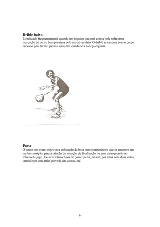 Drible baixo
É realizado frequentemente quando um jogador que está com a bola sofre uma
marcação de perto, bem próxima pelo seu adversário. O drible se executa com o corpo
curvado para frente, pernas semi-flexionadas e a cabeça erguida.




Passe
O passe tem como objetivo a colocação da bola num companheiro que se encontre em
melhor posição, para a criação de situação de finalização ou para a progressão no
terreno de jogo. Existem vários tipos de passe: peito, picado, por cima com duas mãos,
lateral com uma mão, por trás das costas, etc.




                                           6
 