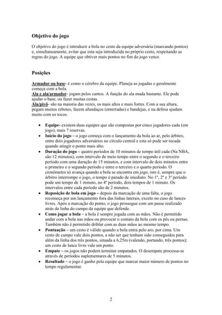 Objetivo do jogo
O objetivo do jogo é introduzir a bola no cesto da equipe adversária (marcando pontos)
e, simultaneamente, evitar que esta seja introduzida no próprio cesto, respeitando as
regras do jogo. A equipe que obtiver mais pontos no fim do jogo vence.


Posições
Armador ou base- é como o cérebro da equipe. Planeja as jogadas e geralmente
começa com a bola.
Ala e ala/armador- jogam pelos cantos. A função do ala muda bastante. Ele pode
ajudar o base, ou fazer muitas cestas.
Ala/pivô- são na maioria das vezes, os mais altos e mais fortes. Com a sua altura,
pegam muitos rebotes, fazem afundaços (enterradas) e bandejas, e na defesa ajudam
muito com os tocos.

      Equipe- existem duas equipes que são compostas por cinco jogadores cada (em
       jogo), mais 7 reservas.
      Início do jogo – o jogo começa com o lançamento da bola ao ar, pelo árbitro,
       entre dois jogadores adversários no círculo central e esta só pode ser tocada
       quando atingir o ponto mais alto.
      Duração do jogo – quatro períodos de 10 minutos de tempo útil cada (Na NBA,
       são 12 minutos), com intervalo de meio tempo entre o segundo e o terceiro
       período com uma duração de 15 minutos, e com intervalo de dois minutos entre
       o primeiro e o segundo período e entre o terceiro e o quarto período. O
       cronômetro só avança quando a bola se encontra em jogo, isto é, sempre que o
       árbitro interrompe o jogo, o tempo é parado de imediato. No 1º, 2º e 3º período
       pode um tempo de 1 minuto, no 4º período, dois tempos de 1 minuto. Os
       intervalos entre cada período são de 2 minutos.
      Reposição de bola em jogo – depois da marcação de uma falta, o jogo
       recomeça por um lançamento fora das linhas laterais, exceto no caso de lances
       livres. Após a marcação do ponto, o jogo prossegue com um passe realizado
       atrás da linha do campo da equipe que defende.
      Como jogar a bola – a bola é sempre jogada com as mãos. Não é permitido
       andar com a bola nas mãos ou provocar o contato da bola com os pés ou pernas.
       Também não é permitido driblar com as duas mãos ao mesmo tempo.
      Pontuação – um cesto é válido quando a bola entra pelo aro, por cima. Um
       cesto de campo vale dois pontos, a não ser que tenham sido conseguidos para
       além da linha dos três pontos, situada a 6,25m (valendo, portando, três pontos);
       um cesto de lance livre vale um ponto.
      Empate – os jogos não podem terminar empatados. O desempate processa-se
       através de períodos suplementares de 5 minutos.
      Resultado – o jogo é ganho pela equipe que marcar maior número de pontos no
       tempo regulamentar.




                                           2
 