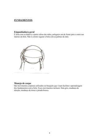 FUNDAMENTOS




Empunhadura geral
É feita com os dedos e a parte calosa das mãos, polegares um de frente para o outro nas
laterais da bola. Não é correto segurar a bola com as palmas da mão.




Manejo de corpo
São movimentos corporais utilizados no basquete que visam facilitar a aprendizagem
dos fundamentos com a bola. Esses movimentos incluem: finta giro, mudança de
direção, mudança de ritmo e parada brusca.




                                           4
 
