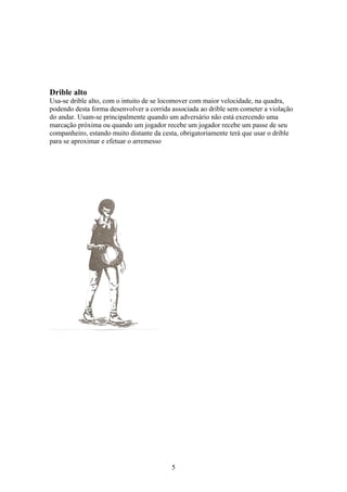Drible alto
Usa-se drible alto, com o intuito de se locomover com maior velocidade, na quadra,
podendo desta forma desenvolver a corrida associada ao drible sem cometer a violação
do andar. Usam-se principalmente quando um adversário não está exercendo uma
marcação próxima ou quando um jogador recebe um jogador recebe um passe de seu
companheiro, estando muito distante da cesta, obrigatoriamente terá que usar o drible
para se aproximar e efetuar o arremesso




                                          5
 