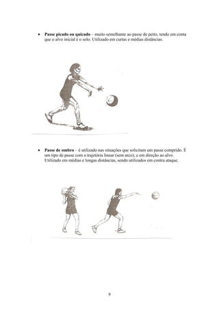    Passe picado ou quicado – muito semelhante ao passe de peito, tendo em conta
    que o alvo inicial é o solo. Utilizado em curtas e médias distâncias.




   Passe de ombro – é utilizado nas situações que solicitam um passe comprido. É
    um tipo de passe com a trajetória linear (sem arco), e em direção ao alvo.
    Utilizado em médias e longas distâncias, sendo utilizados em contra ataque.




                                      9
 