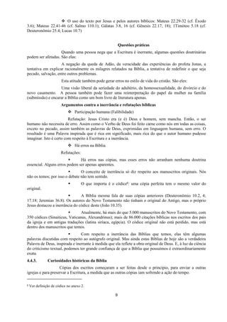 9
 O uso do texto por Jesus e pelos autores bíblicos: Mateus 22.29-32 (cf. Êxodo
3.6); Mateus 22.41-46 (cf. Salmo 110.1); Gálatas 3.8, 16 (cf. Gênesis 22.17, 18); 1Timóteo 5.18 (cf.
Deuteronômio 25.4; Lucas 10.7)
Questões práticas
Quando uma pessoa nega que a Escritura é inerrante, algumas questões doutrinárias
podem ser afetadas. São elas:
A negação da queda de Adão, da veracidade das experiências do profeta Jonas, a
tentativa em explicar racionalmente os milagres relatados na Bíblia, a tentativa de redefinir o que seja
pecado, salvação, entre outros problemas.
Esta atitude também pode gerar erros no estilo de vida do cristão. São eles:
Uma visão liberal da seriedade do adultério, da homossexualidade, do divórcio e do
novo casamento. A pessoa também pode fazer uma reinterpretação do papel da mulher na família
(submissão) e encarar a Bíblia como um bom livro de literatura apenas.
Argumentos contra a inerrância e refutações bíblicas
 Participação humana (Falibilidade)
Refutação: Jesus Cristo era (e é) Deus e homem, sem mancha. Então, o ser
humano não necessita de erro. Assim como o Verbo de Deus foi feito carne como nós em todas as coisas,
exceto no pecado, assim também as palavras de Deus, exprimidas em linguagem humana, sem erro. O
resultado é uma Palavra inspirada que é rica em significado, mais rica do que o autor humano pudesse
imaginar. Isto é certo com respeito à Escritura e a inerrância.
 Há erros na Bíblia.
Refutações:
 Há erros nas cópias, mas esses erros não arranham nenhuma doutrina
essencial. Alguns erros podem ser apenas aparentes.
 O conceito de inerrância só diz respeito aos manuscritos originais. Nós
não os temos; por isso o debate não tem sentido.
 O que importa é o códice6: uma cópia perfeita tem o mesmo valor do
original.
 A Bíblia mesma fala de suas cópias anteriores (Deuteronômio 10.2, 4;
17.18; Jeremias 36.8). Os autores do Novo Testamento não tinham o original do Antigo, mas o próprio
Jesus destacou a inerrância do códice deste (João 10.35).
 Atualmente, há mais do que 5.000 manuscritos do Novo Testamento, com
350 códices (Sinaiticus, Vaticanus, Alexandrinus); mais de 86.000 citações bíblicas nos escritos dos pais
da igreja e em antigas traduções (latina siríaca, egípcia). O códice original não está perdido, mas está
dentro dos manuscritos que temos.
 Com respeito a inerrância das Bíblias que temos, elas têm algumas
palavras discutidas com respeito ao autógrafo original. Mas ainda estas Bíblias de hoje são a verdadeira
Palavra de Deus, inspirada e inerrante à medida que ela reflete a obra original de Deus. E, à luz da ciência
do criticismo textual, podemos ter grande confiança de que a Bíblia que possuímos é extraordinariamente
exata.
4.4.3. Curiosidades históricas da Bíblia
Cópias dos escritos começaram a ser feitas desde o princípio, para enviar a outras
igrejas e para preservar a Escritura, a medida que as outras cópias iam sofrendo a ação do tempo.
6 Ver definição de códice no anexo 2.
 