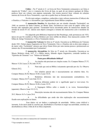 10
Códice – No 2º século d. C. os livros do Novo Testamento começaram a ser feitos à
maneira de “Códice”, isto é, à maneira dos livros de hoje, no qual, de um número qualquer de folhas,
podia-se fazer um volume com páginas numeradas. Isto tornou possível fazer volumes de coleções
maiores de livros do Novo Testamento, o que não se podia fazer no formato de rôlo.
Os três mais antigos, completos, conhecidos e mais valiosos manuscritos (Códices) são
o Sinaítico, o Vaticano e o Alexandrino, que originalmente foram Bíblias completas.
O manuscrito Sinaítico foi descoberto por um alemão chamado Tischendorf, em
1844, no mosteiro de Santa Catarina, no Monte Sinai. Encontrou-os num cesto de papéis velhos que
haviam sido separados para queimar. Tischendorf havia encontrado partes de manuscritos datados da
metade do século IV d.C. Quinze anos depois conseguiu o restante dos manuscritos com o mordomo do
local.
Foi adquirido pela Biblioteca Imperial de São Petesburgo, onde permaneceu até 1933,
época em que foi vendido ao Museu Britânico por meio milhão de dólares. Este manuscrito contém 199
folhas do Antigo Testamento e o Novo Testamento inteiro.
O manuscrito Vaticano foi feito no 4º século. Encontra-se na Biblioteca do Vaticano
desde 1841. Faltam alguns fragmentos do Novo Testamento. Este e o Sinaítico são os dois mais antigos e
de maior valor. Tischendorf pensava que talvez foram feitos por uma mesma pessoa e pertencessem ao
número dos 50 encomendados por Constantino7.
O manuscrito Alexandrino foi feito no 5º século em Alexandria. Encontra-se no
Museu Britânico desde 1627. É a Bíblia inteira, faltando alguns fragmentos, contendo também as
“Epístolas de Clemente” e os “Salmos de Salomão”.
Pauta para dificuldades bíblicas8
1. As citações não precisam ser citações exatas. Ex: Compare Mateus 27.37;
Marcos 15.26; Lucas 23.38; João 19.19.;
2. Nem tudo que está na Bíblia é eticamente aprovado por ela. Ex: Observe
Gênesis 20.2;
3. Um relatório parcial não é necessariamente um relatório falso. Ex:
Compare Mateus 20.30, Marcos 10.46 e Lucas 18.35;
4. Relatórios diferentes não são necessariamente contraditórios. Ex:
Compare Mateus 26.57 com João 18.13;
5. Palavras diferentes podem ter o significado igual (e vice-versa). Ex:
Compare Mateus 20.29, Marcos 10.46 e Lucas 18.35;
6. A linguagem bíblica sobre o mundo é, as vezes, fenomenológica
(aparente). Observe Josué 10.12-13;
7. Descrições inexatas não são necessariamente falsas. Ex: Compare Mateus
28.5, Marcos 16.5 e Lucas 24.4;
8. As dificuldades que ainda não têm explicações não necessariamente
ficarão sem explicações no futuro.
Esse tópico vai ser dedica a explanação da autoridade bíblica como infalível e
inerrante. Já de início pode-se concluir que, desobedecer a Escritura ou negar sua autoridade, constitui em
desobediência a Deus e falta de fé no Deus onipotente.
7 Para saber mais sobre os manuscritos de Constantino ver anexo 2.
8 Veja exemplos no anexo1.
 
