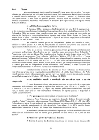 11
4.4.4. Clareza
Vimos anteriormente trechos das Escrituras difíceis de serem interpretados. Entretanto,
sabemos que a Bíblia como um todo pode ser considerada de fácil compreensão. Pedro, quando se refere
as epístolas paulinas declara que “”há certas coisas difíceis de entender” (2Pedro 3.16). Note que Pedro
fala “certas coisas” e não “todas as epístolas paulinas”. Pode-se notar nos versículos 14-18 Pedro
estimula seus leitores a buscarem o conhecimento da Escritura. Este tópico destina-se a expor a clareza
da Palavra de Deus.
a) A Bíblia afirma sua própria clareza
A clareza da Bíblia e a responsabilidade dos crentes em geral de lê-la e compreendê-
la são freqüentemente enfatizadas. Moisés já enfatizava a importância desta atitude (Deuteronômio 6.6-7).
Aplicando a Bíblia em nossas vidas, entendemos que todo crente deve ser capaz de compreender as
palavras das Escrituras, e compreendê-las bem o bastante para ensinar filhos e irmãos em Cristo. Da
mesma forma, o Salmo 1 chama de “bem-aventurado” e digno de ser imitado o aquele que medita na Lei
do Senhor “de dia e de noite” (Salmo 1.2).
As Escrituras afirmam que até os “inexperientes” podem ler e entender a Bíblia,
tornando-se sábios (Salmo 19.7; 119.30). Inexperientes ou símplices são pessoas que carecem de
capacidade intelectual bem como de juízo correto para não ser desencaminhada.
Numa época em que é comum as pessoas nos dizerem que é muito difícil interpretar
corretamente as Escrituras, é bom lembrar que no evangelhos nunca encontramos Jesus declarando: “
Percebo que vocês estão em dúvida. Não os culpo, pois a Escritura é muito obscura sobre isso”. Pelo
contrário, em vários momentos Cristo exclamou: “Não lestes...” (Mateus 12.3, 5; 19.14; 22.31), “Nunca
lestes nas Escrituras...” (Mateus 21.42) ou mesmo “Errais, não conhecendo as Escrituras nem o poder de
Deus...” (Mateus 22.29; cf. Mateus 9.13; 12.7; 15.3; 21.13; João 3.10). Percebe-se nestes versículos que
Jesus falava tanto a eruditos como a pessoas incultas, tendo a certeza que essas pessoas não podiam culpar
a Escritura por uma má compreensão de um ensinamento. Pelo contrário, a culpa é daquele que
compreende erroneamente ou não aceita o que está revelado na Palavra.
Semelhantemente, a maioria das epístolas do Novo Testamento não foram escritas
para líderes de igrejas, mas a congregações inteiras (1Coríntios 1.2; Gálatas 1.2; Filipenses 1.1). Paulo
entende que seus leitores irão compreender o que ele escreve, e incentiva o envio de suas cartas a outras
igrejas (Colossenses 4.16; 2Coríntios 1.13; Efésios 3.4; Tiago 1.1, 22-25)
b) As qualidades morais e espirituais são necessárias para a correta
compreensão
O Novo Testamento afirma não poucas vezes que a capacidade de compreender
corretamente as Escrituras é mais moral e espiritual que intelectual (João 7.17; 8.43; 1Coríntios 2.14;
2Coríntios 3.14-16; 4.3-4, 6; Hebreus 5.14; Tiago 1.5-6). Portanto, apesar da Escritura ser uma revelação
clara, ao mesmo tempo esta não será compreendida corretamente por aqueles que não se dispuserem a
receber seus ensinamentos.
c) Por que as pessoas compreendem erradamente as Escrituras?
Vemos no Novo Testamento que os próprios discípulos de Jesus demonstravam não
entender o Antigo Testamento e até os ensinos de Cristo (Mateus 15.16; Marcos 4.10-13; 6.52; João 8.27).
Embora às vezes isso se devesse ao fato de que eles simplesmente precisavam aguardar eventos futuros da
história da redenção, especialmente da vida do próprio Cristo (João 12.16; 13.7), também houve
oportunidades em que isso se deveu à sua falta de fé ou dureza de coração (Lucas 24.25).
A doutrina da clareza das Escrituras não implica que todos os crentes vão concordar
sobre todos os ensinamentos, mas nos mostra que o problema não está no texto em si, mas em nós
mesmos.
d) O incentivo prático derivado desta doutrina
A doutrina da clareza das Escrituras nos diz que nos pontos em que há desacordo
 