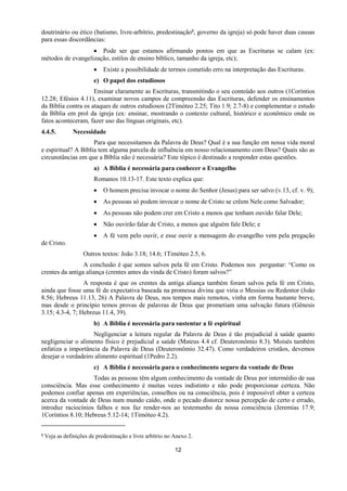 12
doutrinário ou ético (batismo, livre-arbítrio, predestinação9, governo da igreja) só pode haver duas causas
para essas discordâncias:
 Pode ser que estamos afirmando pontos em que as Escrituras se calam (ex:
métodos de evangelização, estilos de ensino bíblico, tamanho da igreja, etc);
 Existe a possibilidade de termos cometido erro na interpretação das Escrituras.
e) O papel dos estudiosos
Ensinar claramente as Escrituras, transmitindo o seu conteúdo aos outros (1Coríntios
12.28; Efésios 4.11), examinar novos campos de compreensão das Escrituras, defender os ensinamentos
da Bíblia contra os ataques de outros estudiosos (2Timóteo 2.25; Tito 1.9; 2.7-8) e complementar o estudo
da Bíblia em prol da igreja (ex: ensinar, mostrando o contexto cultural, histórico e econômico onde os
fatos aconteceram, fazer uso das línguas originais, etc).
4.4.5. Necessidade
Para que necessitamos da Palavra de Deus? Qual é a sua função em nossa vida moral
e espiritual? A Bíblia tem alguma parcela de influência em nosso relacionamento com Deus? Quais são as
circunstâncias em que a Bíblia não é necessária? Este tópico é destinado a responder estas questões.
a) A Bíblia é necessária para conhecer o Evangelho
Romanos 10.13-17. Este texto explica que:
 O homem precisa invocar o nome do Senhor (Jesus) para ser salvo (v.13, cf. v. 9);
 As pessoas só podem invocar o nome de Cristo se crêem Nele como Salvador;
 As pessoas não podem crer em Cristo a menos que tenham ouvido falar Dele;
 Não ouvirão falar de Cristo, a menos que alguém fale Dele; e
 A fé vem pelo ouvir, e esse ouvir a mensagem do evangelho vem pela pregação
de Cristo.
Outros textos: João 3.18; 14.6; 1Timóteo 2.5, 6.
A conclusão é que somos salvos pela fé em Cristo. Podemos nos perguntar: “Como os
crentes da antiga aliança (crentes antes da vinda de Cristo) foram salvos?”
A resposta é que os crentes da antiga aliança também foram salvos pela fé em Cristo,
ainda que fosse uma fé de expectativa baseada na promessa divina que viria o Messias ou Redentor (João
8.56; Hebreus 11.13, 26) A Palavra de Deus, nos tempos mais remotos, vinha em forma bastante breve,
mas desde o princípio temos provas de palavras de Deus que prometiam uma salvação futura (Gênesis
3.15; 4.3-4, 7; Hebreus 11.4, 39).
b) A Bíblia é necessária para sustentar a fé espiritual
Negligenciar a leitura regular da Palavra de Deus é tão prejudicial à saúde quanto
negligenciar o alimento físico é prejudicial a saúde (Mateus 4.4 cf. Deuteronômio 8.3). Moisés também
enfatiza a importância da Palavra de Deus (Deuteronômio 32.47). Como verdadeiros cristãos, devemos
desejar o verdadeiro alimento espiritual (1Pedro 2.2).
c) A Bíblia é necessária para o conhecimento seguro da vontade de Deus
Todas as pessoas têm algum conhecimento da vontade de Deus por intermédio de sua
consciência. Mas esse conhecimento é muitas vezes indistinto e não pode proporcionar certeza. Não
podemos confiar apenas em experiências, conselhos ou na consciência, pois é impossível obter a certeza
acerca da vontade de Deus num mundo caído, onde o pecado distorce nossa percepção de certo e errado,
introduz raciocínios falhos e nos faz render-nos ao testemunho da nossa consciência (Jeremias 17.9;
1Coríntios 8.10; Hebreus 5.12-14; 1Timóteo 4.2).
9 Veja as definições de predestinação e livre arbítrio no Anexo 2.
 