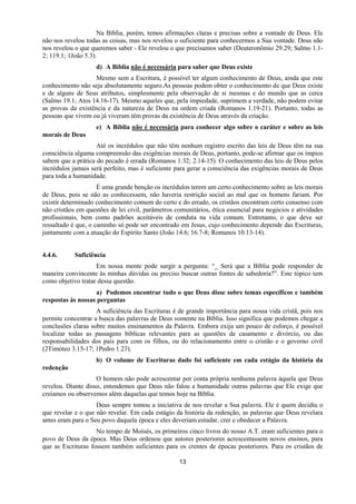 13
Na Bíblia, porém, temos afirmações claras e precisas sobre a vontade de Deus. Ele
não nos revelou todas as coisas, mas nos revelou o suficiente para conhecermos a Sua vontade. Deus não
nos revelou o que queremos saber - Ele revelou o que precisamos saber (Deuteronômio 29.29; Salmo 1.1-
2; 119.1; 1João 5.3).
d) A Bíblia não é necessária para saber que Deus existe
Mesmo sem a Escritura, é possível ter algum conhecimento de Deus, ainda que este
conhecimento não seja absolutamente seguro.As pessoas podem obter o conhecimento de que Deus existe
e de alguns de Seus atributos, simplesmente pela observação de si mesmas e do mundo que as cerca
(Salmo 19.1; Atos 14.16-17). Mesmo aqueles que, pela impiedade, suprimem a verdade, não podem evitar
as provas da existência e da natureza de Deus na ordem criada (Romanos 1.19-21). Portanto, todas as
pessoas que vivem ou já viveram têm provas da existência de Deus através da criação.
e) A Bíblia não é necessária para conhecer algo sobre o caráter e sobre as leis
morais de Deus
Até os incrédulos que não têm nenhum registro escrito das leis de Deus têm na sua
consciência alguma compreensão das exigências morais de Deus, portanto, pode-se afirmar que os ímpios
sabem que a prática do pecado é errada (Romanos 1.32; 2.14-15). O conhecimento das leis de Deus pelos
incrédulos jamais será perfeito, mas é suficiente para gerar a consciência das exigências morais de Deus
para toda a humanidade.
É uma grande benção os incrédulos terem um certo conhecimento sobre as leis morais
de Deus, pois se não as conhecessem, não haveria restrição social ao mal que os homens fariam. Por
existir determinado conhecimento comum do certo e do errado, os cristãos encontram certo consenso com
não cristãos em questões de lei civil, parâmetros comunitários, ética essencial para negócios e atividades
profissionais, bem como padrões aceitáveis de conduta na vida comum. Entretanto, o que deve ser
ressaltado é que, o caminho só pode ser encontrado em Jesus, cujo conhecimento depende das Escrituras,
juntamente com a atuação do Espírito Santo (João 14.6; 16.7-8; Romanos 10.13-14).
4.4.6. Suficiência
Em nossa mente pode surgir a pergunta: “_ Será que a Bíblia pode responder de
maneira convincente às minhas dúvidas ou preciso buscar outras fontes de sabedoria?”. Este tópico tem
como objetivo tratar dessa questão.
a) Podemos encontrar tudo o que Deus disse sobre temas específicos e também
respostas às nossas perguntas
A suficiência das Escrituras é de grande importância para nossa vida cristã, pois nos
permite concentrar a busca das palavras de Deus somente na Bíblia. Isso significa que podemos chegar a
conclusões claras sobre muitos ensinamentos da Palavra. Embora exija um pouco de esforço, é possível
localizar todas as passagens bíblicas relevantes para as questões de casamento e divórcio, ou das
responsabilidades dos pais para com os filhos, ou do relacionamento entre o cristão e o governo civil
(2Timóteo 3.15-17; 1Pedro 1.23).
b) O volume de Escrituras dado foi suficiente em cada estágio da história da
redenção
O homem não pode acrescentar por conta própria nenhuma palavra àquela que Deus
revelou. Diante disso, entendemos que Deus não falou a humanidade outras palavras que Ele exige que
creiamos ou observemos além daquelas que temos hoje na Bíblia.
Deus sempre tomou a iniciativa de nos revelar a Sua palavra. Ele é quem decidiu o
que revelar e o que não revelar. Em cada estágio da história da redenção, as palavras que Deus revelara
antes eram para o Seu povo daquela época e eles deveriam estudar, crer e obedecer a Palavra.
No tempo de Moisés, os primeiros cinco livros do nosso A.T. eram suficientes para o
povo de Deus da época. Mas Deus ordenou que autores posteriores acrescentassem novos ensinos, para
que as Escrituras fossem também suficientes para os crentes de épocas posteriores. Para os cristãos de
 