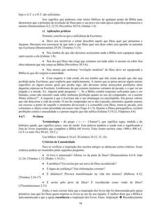 14
hoje o A.T. e o N.T. são suficientes.
Isso significa que podemos citar textos bíblicos de qualquer ponto da Bíblia para
demonstrar que o princípio da revelação de Deus para o seu povo em cada época específica permaneceu o
mesmo (Deuteronômio 4.2; 12.32; Provérbios 30.5-6; Gálatas 1.8).
c) Aplicações práticas
Portanto, conclui-se que a suficiência da Escrituras:
 Deve nos incentivar a tentar descobrir aquilo que Deus quer que pensemos e
façamos. Devemos nos convencer de que tudo o que Deus quer nos dizer sobre esta questão se encontra
nas Escrituras (Deuteronômio 29.29; 2Timóteo 3.17);
 Nos lembra de que não devemos acrescentar nada a Bíblia nem equiparar algum
outro escrito a ela (Gálatas 1.8);
 Nos diz que Deus não exige que creiamos em nada sobre si mesmo ou sobre Sua
obra redentora que não esteja na Bíblia (Provérbios 30.5-6);
 Nos mostra que nenhuma “revelação moderna” de Deus deve ser equiparada a
Bíblia no que diz respeito a autoridade;
 Com respeito à vida cristã, ela nos lembra que não existe pecado que não seja
proibido pelas Escrituras, quer explícita quer implicitamente. A menos que se possa provar algum ensino
específico ou algum ensino geral que proíba algo, não devemos tentar acrescentar proibições além
daquelas expostas na Escritura. Lembremos de que existem inúmeras variantes do pecado, e o que vai ser
julgado é a atitude. Ex: Alguém pode perguntar: “_ Se a Bíblia contêm respostas suficientes para o ser
humano, como não encontro nada sobre nenhuma proibição quanto ao uso do computador, ou a assistir
filmes eróticos?”. A resposta é que a Escritura não é um almanaque ou enciclopédia. Ela possui valores
que vão direcionar a vida do cristão. O uso do computador em si não é pecado, entretanto, quando usamos
em excesso a ponto de impedir o momento devocional e a comunhão com Deus, torna-se pecado, pois
colocamos o objeto como prioridade em nossa vida (Tiago 4.1-5). Quanto a filmes pornográficos, existem
proibições contra a sensualidade e o pensar naquilo que não edifica (Gálatas 5.19-21; Filipenses 4.8).
4.4.7. O cânon
Terminologia – do grego καμξμ (“kanon”), que significa regra, medida e do
hebraico qaneh, que significa junco, vara de medir. Esta palavra também é usada com o significando a
lista de livros inspirados que compõem a Bíblia (66 livros). Estes foram escritos entre 1400 e 400 a.C.
(A.T.) e entre 50 e 90 d.C. (N.T.).
Uso bíblico: Gálatas 6.16 (cf. 2Coríntios 10.13, 15, 16).
Critérios de Canonicidade
Para se verificar a inspiração dos escritos antigos se adotavam certos critérios. Esses
critérios podem ser resumidos pelas seguintes perguntas:
 O livro é autorizado? Afirma vir da parte de Deus? (Deuteronômio 6.6-9; João
21.24; 1Timóteo 1.15; 2Pedro 1.19-21).
 É profético? Foi escrito por um servo de Deus reconhecido?
 É digno de confiança? Trás informações corretas?
 É dinâmico? Provoca transformação na vida dos leitores? (Hebreus 4.12;
2Timóteo 3.16-17).
 É aceito pelo povo de Deus? È reconhecido como vindo de Deus?
(1Tessalonicenses 2.13).
Então, é mais correto falar que a inspiração dos livros não foi determinada pela igreja
primitiva, mas que foi Deus quem inspirou os livros no ato do seu registro. É melhor dizer que a Bíblia é
auto-autenticada e que a igreja reconheceu a inspiração dos livros. Fases: Inspiração  Reconhecimento
 