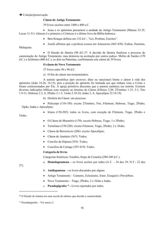 15
 Coleção/preservação.
Cânon do Antigo Testamento
39 livros escritos entre 1400 e 400 a.C.
 Jesus e os apóstolos presumem a unidade do Antigo Testamento (Mateus 23.35;
Lucas 11.51). Gênesis é o primeiro e Crônicas é o último livro da Bíblia hebraica.
 Ben-Siraque definiu em 132 d.C.: “Lei, Profetas, Escritos”.
 Josefo afirmou que a profecia cessou em Artaxerxes (465-430). Esdras, Neemias,
Malaquias.
 O Sínodo de Jâmnia (90 d.C.)10: A decisão de Jâmnia finalizou o processo de
canonização do Antigo Testamento, mas demorou na aceitação por outros judeus. Melito de Sardes (170
d.C.) e Jerônimo (400 d.C.), os dois na Palestina, confirmaram este cânon de 39 livros.
O cânon do Novo Testamento
27 livros entre 50 e 90 d.C.
a) O fim do cânon neo-testamentário.
A autoria apostólica (por escrever, ditar ou sancionar) limita o cânon à vida dos
apóstolos (João 14.26; 16.13), pois a posição do apóstolo foi limitada aos que tinham visto a Cristo e
foram comissionados por Ele. A igreja primitiva discerniu que a autoria canônica era restrita. Existem
diversas indicações bíblicas com respeito ao término do Cânon (Efésios 2.20; 2Timóteo 1.13; 3.1; Tito
1.9-11; Hebreus 2.3, 4; 2Pedro 2.1-3; 1João 2.18-24; Judas 3, 4; Apocalipse 22.18-19).
b) História do Cânon: um processo
 Policarpo (110-150): exceto 2Timóteo, Tito, Filemom, Hebreus, Tiago, 2Pedro,
3Jpão, Judas e Apocalipse;
 Irineu (130-202): todos os livros, com exceção de Filemom, Tiago, 2Pedro e
3João;
 O Cânon de Muratório (170): exceto Hebreus, Tiago, 1 e 2Pedro;
 Tertuliano (150-220): exceto Filemom, Tiago, 2Pedro, 2 e 3João;
 Cânon de Borocóccio (206): exceto Apocalipse;
 Cânon de Atanásio (367): Todos;
 Concílio de Hipona (393): Todos;
 Concílios de Cartago (397-419): Todos.
Categoria de livros
Categorias históricas: Eusébio, bispo de Cesaréia (280-340 d.C.).
a. Homologoumena – os livros aceitos por todos (A.T. – 34 dos 39; N.T.- 22 dos
27).
b. Antilegomena - os livros discutidos por alguns:
 Antigo Testamento – Cantares, Eclesiastes, Ester, Ezequiel e Provérbios.
 Novo Testamento – Tiago, 2Pedro, 2 e 3João e Judas.
c. Pseudepigrafes 11 - Livros rejeitados por todos.
10 O Sínodo de Jamnia era uma escola de rabinos que decidia a canonicidade.
11 Pseudepígrafes – Ver anexo 2.
 