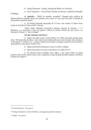 16
 Antigo Testamento – Enoque, Assunção de Moisés, etc (18 livros).
 Novo Testamento – Atos de Paulo, O Pastor de Hermas, A Epístola de Barnabé,
O Didaquê.
d. Apócrifos – “Difícil de entender, escondido”. Chamado pelos católicos de
Deuterocanônicos (segundo cânon), em contraste com o nosso A.T. que é por eles aceito e chamado de
Protocanônico (primeiro cânon).
 No Oxford Annotated Apocrypha, há 15 livros, mas somente 12 destes foram
aceitos no Concílio de Trento (1546)12. São eles:
Tobias, Judite, Sabedoria, Eclesiástico, Baruque, Epístola de Jeremias, 1 e 2
Macabeus, e os acréscimos à Ester (em grego)13, Cântico de Azarias, Cântico dos três jovens, e as
histórias de “Suzana” e “Bel e o Dragão”.
Por que rejeitamos estes livros?
 Alguns têm idéias contra o ensino bíblico. Ex: Tobias fala sobre salvação pelas
obras: “Dá esmola dos teus bens, e não te desvies de nenhum pobre, pois assim fazendo, Deus tampouco
se desviará de ti” (Tobias 4.7); “...porque a esmola livra da morte: ela apaga os pecados e faz encontrar a
misericórdia e a vida eterna;” (Tobias 12.9).
 Alguns têm histórias fantasiosas e irreais. Ex: Bel e o Dragão.
 Outros têm ensinos com erros ou até imorais. Ex: Judite 9.10-13.
 Os apócrifos foram rejeitados pelos judeus e por muitos líderes da igreja
primitiva: Filo, Josefo, Jâmnia, Jesus Cristo, os apóstolos, os pais da igreja incluindo Atanásio e Jerônimo
(tradutor da Vulgata14).
12 Concílio de Trento – Ver anexo 2.
13 O Antigo Testamento é escrito em hebraico, com pequenas porções de aramaico.
14 Vulgata – Ver anexo 2.
 