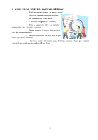 17
5. COMO SE DEVE INTERPRETAR OS TEXTOS BÍBLICOS?
1. Histórico gramaticalmente (no sentido normal);
2. de acordo com todo o contexto imediato;
3. em harmonia com toda a Bíblia:
 A Escritura interpreta-se a si mesma;
 Uma só declaração não pode derrubar
uma doutrina clara em muitas passagens;
 Textos obscuros devem ser interpretados
à luz dos textos mais claros;
 Trechos doutrinários têm mais peso do que
textos acessórios e históricos;
 Devemos aceitar até mesmo duas doutrinas (ensinos) claras que pareçam
contraditórias, crendo que a solução reside em Deus;
 