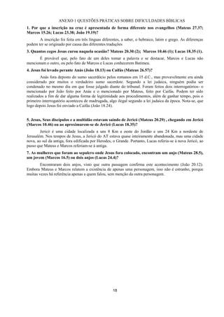 18
ANEXO 1 QUESTÕES PRÁTICAS SOBRE DIFICULDADES BÍBLICAS
1. Por que a inscrição na cruz é apresentada de forma diferente nos evangelhos (Mateus 27.37;
Marcos 15.26; Lucas 23.38; João 19.19)?
A inscrição foi feita em três línguas diferentes, a saber, o hebraico, latim e grego. As diferenças
podem ter se originado por causa das diferentes traduções
3. Quantos cegos Jesus curou naquela ocasião? Mateus 20.30 (2); Marcos 10.46 (1); Lucas 18.35 (1).
É provável que, pelo fato de um deles tomar a palavra e se destacar, Marcos e Lucas não
mencionam o outro, ou pelo fato de Marcos e Lucas conhecerem Batimeu.
4. Jesus foi levado perante Anás (João 18.13) ou Caifás (Mateus 26.57)?
Anás fora deposto do sumo sacerdócio pelos romanos em 15 d.C., mas provavelmente era ainda
considerado por muitos o verdadeiro sumo sacerdote. Segundo a lei judaica, ninguém podia ser
condenado no mesmo dia em que fosse julgado diante do tribunal. Foram feitos dois interrogatórios- o
mencionado por João feito por Anás e o mencionado por Mateus, feito por Caifás. Podem ter sido
realizados a fim de dar alguma forma de legitimidade aos procedimentos, além de ganhar tempo, pois o
primeiro interrogatório aconteceu de madrugada, algo ilegal segundo a lei judaica da época. Nota-se, que
logo depois Jesus foi enviado a Caifás (João 18.24).
5. Jesus, Seus discípulos e a multidão estavam saindo de Jericó (Mateus 20.29) , chegando em Jericó
(Marcos 10.46) ou ao aproximarem-se de Jericó (Lucas 18.35)?
Jericó é uma cidade localizada a uns 8 Km a oeste do Jordão e uns 24 Km a nordeste de
Jerusalém. Nos tempos de Jesus, a Jericó do AT estava quase inteiramente abandonada, mas uma cidade
nova, ao sul da antiga, fora edificada por Herodes, o Grande. Portanto, Lucas referia-se à nova Jericó, ao
passo que Mateus e Marcos referiam-se à antiga.
7. As mulheres que foram ao sepulcro onde Jesus fora colocado, encontram um anjo (Mateus 28.5),
um jovem (Marcos 16.5) ou dois anjos (Lucas 24.4)?
Encontraram dois anjos, visto que outra passagem confirma este acontecimento (João 20.12).
Embora Mateus e Marcos relatem a existência de apenas uma personagem, isso não é estranho, porque
muitas vezes há referência apenas a quem falou, sem menção da outra personagem.
 