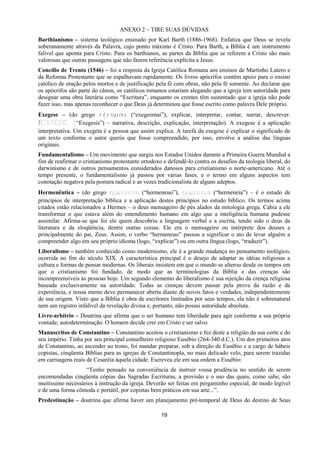 19
ANEXO 2 – TIRE SUAS DÚVIDAS
Barthianismo – sistema teológico ensinado por Karl Barth (1886-1968). Enfatiza que Deus se revela
soberanamente através da Palavra, cujo ponto máximo é Cristo. Para Barth, a Bíblia é um instrumento
falível que aponta para Cristo. Para os barthianos, as partes da Bíblia que se referem a Cristo são mais
valorosas que outras passagens que não fazem referência explícita a Jesus.
Concílio de Trento (1546) – foi a resposta da Igreja Católica Romana aos ensinos de Martinho Lutero e
da Reforma Protestante que se espalhavam rapidamente. Os livros apócrifos contêm apoio para o ensino
católico de oração pelos mortos e de justificação pela fé com obras, não pela fé somente. Ao declarar que
os apócrifos são parte do cânon, os católicos romanos estariam alegando que a igreja tem autoridade para
designar uma obra literária como “Escritura”, enquanto os crentes têm sustentado que a igreja não pode
fazer isso, mas apenas reconhecer o que Deus já determinou que fosse escrito como palavra Dele próprio.
Exegese – (do grego ενεξμαι (“exegeomai”), explicar, interpretar, contar, narrar, descrever.
ΕΞΕΓΕΣΙΣ (“Exegesis”) – narrativa, descrição, explicação, interpretação). A exegese é a aplicação
interpretativa. Um exegeta é a pessoa que assim explica. A tarefa da exegese é explicar o significado de
um texto conforme o autor queria que fosse compreendido, por isso, envolve a análise das línguas
originais.
Fundamentalismo – Um movimento que surgiu nos Estados Unidos durante a Primeira Guerra Mundial a
fim de reafirmar o cristianismo protestante ortodoxo e defendê-lo contra os desafios da teologia liberal, do
darwinismo e de outros pensamentos considerados danosos para cristianismo o norte-americano. Até o
tempo presente, o fundamentalismo já passou por várias fases, e o termo em alguns aspectos tem
conotação negativa pela postura radical e as vezes tradicionalista de alguns adeptos.
Hermenêutica – (do grego ερμενευο (“hermeneuo”), ερμενεια (“hermeneia”) – é o estudo de
princípios de interpretação bíblica e a aplicação destes princípios no estudo bíblico. Os termos acima
citados estão relacionados a Hermes – o deus mensageiro de pés alados da mitologia grega. Cabia a ele
transformar o que estava além do entendimento humano em algo que a inteligência humana pudesse
assimilar. Afirma-se que foi ele quem descobriu a linguagem verbal e a escrita, tendo sido o deus da
literatura e da eloqüência, dentre outras coisas. Ele era o mensageiro ou intérprete dos deuses e
principalmente do pai, Zeus. Assim, o verbo “hermeneuo” passou a significar o ato de levar alguém a
compreender algo em seu próprio idioma (logo, “explicar”) ou em outra língua (logo, “traduzir”).
Liberalismo – também conhecido como modernismo, ele é a grande mudança no pensamento teológico,
ocorrida no fim do século XIX. A característica principal é o desejo de adaptar as idéias religiosas a
cultura e formas de pensar modernas. Os liberais insistem em que o mundo se alterou desde os tempos em
que o cristianismo foi fundado, de modo que as terminologias da Bíblia e das crenças são
incompreensíveis às pessoas hoje. Um segundo elemento do liberalismo é sua rejeição da crença religiosa
baseada exclusivamente na autoridade. Todas as crenças devem passar pela prova da razão e da
experiência, e nossa mente deve permanecer aberta diante de novos fatos e verdades, independentemente
de sua origem. Visto que a Bíblia é obra de escritores limitados por seus tempos, ela não é sobrenatural
nem um registro infalível da revelação divina e, portanto, não possui autoridade absoluta.
Livre-arbítrio – Doutrina que afirma que o ser humano tem liberdade para agir conforme a sua própria
vontade; autodeterminação. O homem decide crer em Cristo e ser salvo.
Manuscritos de Constantino – Constantino aceitou o cristianismo e fez deste a religião da sua corte e do
seu império. Tinha por seu principal conselheiro religioso Eusébio (264-340 d.C.). Um dos primeiros atos
de Constantino, ao ascender ao trono, foi mandar preparar, sob a direção de Eusébio e a cargo de hábeis
copistas, cinqüenta Bíblias para as igrejas de Constantinopla, no mais delicado velo, para serem trazidas
em carruagens reais de Cesaréia àquela cidade. Escreveu ele em sua ordem a Eusébio:
“Tenho pensado na conveniência de instruir vossa prudência no sentido de serem
encomendadas cinqüenta cópias das Sagradas Escrituras, a provisão e o uso das quais, como sabe, são
muitíssimo necessários à instrução da igreja. Deverão ser feitas em pergaminho especial, de modo legível
e de uma forma cômoda e portátil, por copistas bem práticos em sua arte...”.
Predestinação – doutrina que afirma haver um planejamento pré-temporal de Deus do destino de Seus
 