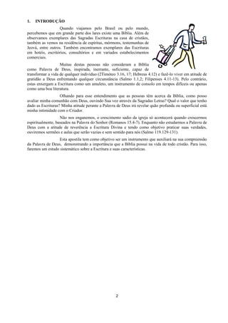 2
1. INTRODUÇÃO
Quando viajamos pelo Brasil ou pelo mundo,
percebemos que em grande parte dos lares existe uma Bíblia. Além de
observamos exemplares das Sagradas Escrituras na casa de cristãos,
também as vemos na residência de espíritas, mórmons, testemunhas de
Jeová, entre outros. Também encontramos exemplares das Escrituras
em hotéis, escritórios, consultórios e em variados estabelecimentos
comerciais.
Muitas destas pessoas não consideram a Bíblia
como Palavra de Deus, inspirada, inerrante, suficiente, capaz de
transformar a vida de qualquer indivíduo (2Timóteo 3.16, 17; Hebreus 4.12) e fazê-lo viver em atitude de
gratidão a Deus enfrentando qualquer circunstância (Salmo 1.1,2; Filipenses 4.11-13). Pelo contrário,
estas enxergam a Escritura como um amuleto, um instrumento de consolo em tempos difíceis ou apenas
como uma boa literatura.
Olhando para esse entendimento que as pessoas têm acerca da Bíblia, como posso
avaliar minha comunhão com Deus, ouvindo Sua voz através da Sagradas Letras? Qual o valor que tenho
dado as Escrituras? Minha atitude perante a Palavra de Deus irá revelar quão profunda ou superficial está
minha intimidade com o Criador.
Não nos enganemos, o crescimento sadio da igreja só acontecerá quando crescermos
espiritualmente, baseados na Palavra do Senhor (Romanos 15.4-7). Enquanto não estudarmos a Palavra de
Deus com a atitude de reverência a Escritura Divina e tendo como objetivo praticar suas verdades,
ouviremos sermões e aulas que serão vazias e sem sentido para nós (Salmo 119.129-131).
Esta apostila tem como objetivo ser um instrumento que auxiliará na sua compreensão
da Palavra de Deus, demonstrando a importância que a Bíblia possui na vida de todo cristão. Para isso,
faremos um estudo sistemático sobre a Escritura e suas características.
 