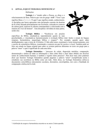 3
2. AFINAL, O QUE É TEOLOGIA SISTEMÁTICA?
Definições:
Teologia é o “estudo sobre a Pessoa, as obras e o
relacionamento de Deus. Palavra que vem do grego: τεοϑ (“Teou”) que
significa Deus e λξγια (“Logia”) que significa estudo, conhecimento.
A disciplina que busca apresentar uma declaração coerente da doutrina
da fé cristã, baseada principalmente nas Escrituras, colocada no contexto
da cultura geral, expressa no idioma contemporâneo e relacionada com a
maneira de viver do homem”. Esta disciplina é dividida em duas partes,
sendo elas:
Teologia Bíblica – “focaliza-se em porções
específicas da Bíblia, estudando-as separadamente quanto às suas
peculiaridades, e vinculando-as harmonicamente à revelação bíblica total. Inclui o estudo de línguas
originais, hermenêutica, arqueologia bíblica e exegese”1. Por exemplo, quando quero saber
detalhadamente o que o texto de 1Coríntios 13 fala sobre amor, examinarei o texto minuciosamente, com
o auxilio de comentários bíblicos, examinando o contexto em que foi escrito e o local. Também pode ser
feito um estudo na língua original para saber se existem palavras diferentes no texto em grego para a
palavra “amor” e qual o significado de cada uma delas.
Teologia Sistemática – “processo de coleta, disposição metódica, comparação,
demonstração e defesa de todas as informações e fatos sobre Deus e Suas obras obtidos nos diversos
ramos de conhecimento humano; é também o registro deste processo”. Para ficar mais claro podemos
dizer que fazemos Teologia Sistemática quando pegamos a palavra “amor” exemplificada acima e
estudamos sua ocorrência na Bíblia como um todo. Além disso, na Teologia Sistemática utiliza-se
documentos extra-bíblicos (documentos seculares, dicionários, enciclopédias, etc) com a finalidade de
comparação e defesa da fé cristã.
1 A definição de exegese e hermenêutica encontra-se no anexo 2 desta apostila.
 