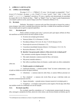 4
3. A BÍBLIA E A REVELAÇÃO
3.1. A Bíblia e sua terminologia
Do grego βιβλιξμ (“Biblion”), 32 vezes, “rolo de papel ou pergaminho”, “livro”
(Lucas 4.17). Escritura - do grego γοαη (“Grafe”), 51 vezes, “escrita”, “letra”, “obra”. A frase “está
escrito” γεγοαπται (“gegraptai”) encontra-se 70 vezes e significa uma demonstração da autoridade
da citação (Mt 4.4-10). Palavra de Deus – “heor” ou “kocor” (“teos” ou “logos”) usada freqüentemente
com respeito a palavra escrita, seja do Antigo ou do Novo Testamento (Hebreus 4.12).
3.2. Revelação
Definição: “Revelação é o processo pelo qual Deus desvenda ao homem Seu caráter e
eterno desígnio, bem como o resultado desse processo, qual seja, a verdade divina manifesta ao homem”.
Esta revelação pode ser geral ou especial (específica).
3.2.1. Revelação geral
Pode-se definir revelação geral como “o processo pelo qual alguns atributos de Deus
são manifestos ao homem através de meios naturais ou não”.
A. Os meios da revelação geral incluem:
 Natureza (Salmo 19.1-6; Romanos 1.19-20);
 Providência (Mateus 5.45; 6.26, 30; Atos 17.24-28; Romanos 8.28);
 Preservação do universo (Colossenses 1.17);
 Consciência (moralidade) humana (Gênesis 1.26; Romanos 1.32; 2.14, 15);
 Raciocínio (Romanos 1.20-22, 25).
B. Questão: Uma pessoa pode conhecer a Deus através da revelação geral?
Sim, entretanto existirão algumas limitações. São elas:
 Não expõe claramente a natureza moral de Deus e do homem;
 Não possui conteúdo redentor; e
 Não influi no problema básico do homem e acaba tendo um efeito condenatório
sobre este.
C. Posições quanto a revelação geral:
 Catolicismo Romano – a natureza produz “fome” de maior conhecimento, o que
só pode ser obtido nos ensinos da igreja (católica);
 Liberalismo – a natureza nada diz sobre Deus; os autores bíblicos precisam ser
corrigidos;
 Neo- ortodoxia2 – a natureza não revela Deus até que o indivíduo tenha um
encontro existencial pessoal com Ele;
 Alguns reformados – o pecado tornou o homem insensível à revelação geral; e
 Evangélicos – a revelação é tanto positiva como negativa: Revela algo sobre Deus
mas também resulta em condenação em caso de rejeição.
3.2.2. Revelação específica
Por revelação específica entendemos ser “o conhecimento proporcionado da pessoa,
obra, mensagem e propósitos de Deus, através de vários meios e por diversos homens na história, que foi
2 Ver definição de neo-ortodoxia no Anexo 2 na palavra barthianismo.
 