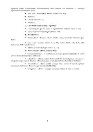 5
registrada (senão exaustivamente, suficientemente) como conteúdo das Escrituras”. A revelação
específica ocorreu de vários meios:
 Deus falou a pessoas (Noé, Abraão, Moisés, Elias, etc.);
 Profecias;
 Cristo (Hebreus 1.1-3);
 Apóstolos.
A. Características da revelação específica:
 Limitada àqueles que têm acesso ao registro bíblico em forma escrita ou oral;
 Eficaz em promover a redenção (Hebreus 4.12).
B. Bases Bíblicas:
 Hebreus 1.1-3 – “havendo falado”, “muitas vezes”, “de muitas maneiras”, “pelo
Filho”.
 Jesus como revelação (Isaías 7.14; 9.6; Mateus 11.27; João 1.18; 14.9;
Colossenses 1.15-17; Hebreus 1.3).
 A Bíblia como revelação (1Coríntios 15.3, 4).
D. Posições quanto a Bíblia como revelação
 Catolicismo Romano – as Escrituras são revelação quando interpretadas de acordo
com os ensinos da única igreja verdadeira;
 Liberalismo – a Bíblia será revelação quando for desmitologizada; seus relatos e
interpretações pressupõem dimensão sobrenatural, que, de fato, é inexistente; (Rudolf Karl Bultmann)
 Neo-ortodoxia – a Bíblia contém revelação feita a homens do passado, servindo
apenas como testemunho dessa revelação passada; (Karl Barth) e
 Evangélicos – a Bíblia é revelação inerrante e infalível de Deus ao homem.
 