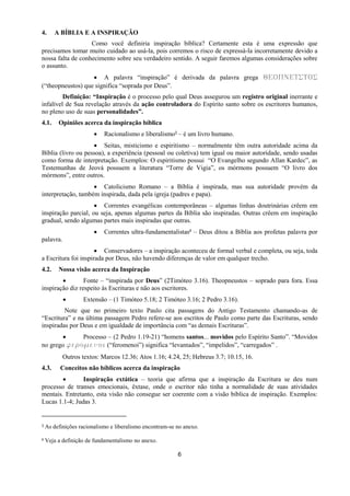 6
4. A BÍBLIA E A INSPIRAÇÃO
Como você definiria inspiração bíblica? Certamente esta é uma expressão que
precisamos tomar muito cuidado ao usá-la, pois corremos o risco de expressá-la incorretamente devido a
nossa falta de conhecimento sobre seu verdadeiro sentido. A seguir faremos algumas considerações sobre
o assunto.
 A palavra “inspiração” é derivada da palavra grega ΘΕΟΠΝΕΥΣΤΟΣ
(“theopneustos) que significa “soprada por Deus”.
Definição: “Inspiração é o processo pelo qual Deus assegurou um registro original inerrante e
infalível de Sua revelação através da ação controladora do Espírito santo sobre os escritores humanos,
no pleno uso de suas personalidades”.
4.1. Opiniões acerca da inspiração bíblica
 Racionalismo e liberalismo3 – é um livro humano.
 Seitas, misticismo e espiritismo – normalmente têm outra autoridade acima da
Bíblia (livro ou pessoa), a experiência (pessoal ou coletiva) tem igual ou maior autoridade, sendo usadas
como forma de interpretação. Exemplos: O espiritismo possui “O Evangelho segundo Allan Kardec”, as
Testemunhas de Jeová possuem a literatura “Torre de Vigia”, os mórmons possuem “O livro dos
mórmons”, entre outros.
 Catolicismo Romano – a Bíblia é inspirada, mas sua autoridade provém da
interpretação, também inspirada, dada pela igreja (padres e papa).
 Correntes evangélicas contemporâneas – algumas linhas doutrinárias crêem em
inspiração parcial, ou seja, apenas algumas partes da Bíblia são inspiradas. Outras crêem em inspiração
gradual, sendo algumas partes mais inspiradas que outras.
 Correntes ultra-fundamentalistas4 – Deus ditou a Bíblia aos profetas palavra por
palavra.
 Conservadores – a inspiração aconteceu de formal verbal e completa, ou seja, toda
a Escritura foi inspirada por Deus, não havendo diferenças de valor em qualquer trecho.
4.2. Nossa visão acerca da Inspiração
 Fonte – “inspirada por Deus” (2Timóteo 3.16). Theopneustos – soprado para fora. Essa
inspiração diz respeito às Escrituras e não aos escritores.
 Extensão – (1 Timóteo 5.18; 2 Timóteo 3.16; 2 Pedro 3.16).
Note que no primeiro texto Paulo cita passagens do Antigo Testamento chamando-as de
“Escritura” e na última passagem Pedro refere-se aos escritos de Paulo como parte das Escrituras, sendo
inspiradas por Deus e em igualdade de importância com “as demais Escrituras”.
 Processo – (2 Pedro 1.19-21) “homens santos... movidos pelo Espírito Santo”. “Movidos
no grego ϕεοξμεμξι (“feromenoi”) significa “levantados”, “impelidos”, “carregados” .
Outros textos: Marcos 12.36; Atos 1.16; 4.24, 25; Hebreus 3.7; 10.15, 16.
4.3. Conceitos não bíblicos acerca da inspiração
 Inspiração extática – teoria que afirma que a inspiração da Escritura se deu num
processo de transes emocionais, êxtase, onde o escritor não tinha a normalidade de suas atividades
mentais. Entretanto, esta visão não consegue ser coerente com a visão bíblica de inspiração. Exemplos:
Lucas 1.1-4; Judas 3.
3 As definições racionalismo e liberalismo encontram-se no anexo.
4 Veja a definição de fundamentalismo no anexo.
 