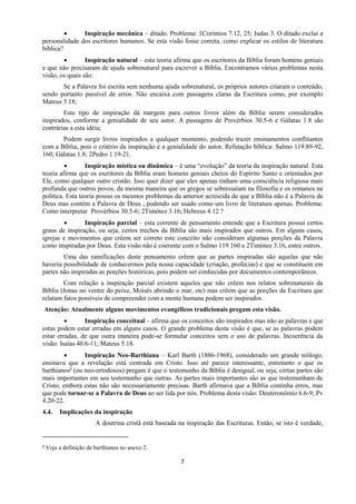 7
 Inspiração mecânica – ditado. Problema: 1Coríntios 7.12, 25; Judas 3. O ditado exclui a
personalidade dos escritores humanos. Se esta visão fosse correta, como explicar os estilos de literatura
bíblica?
 Inspiração natural – esta teoria afirma que os escritores da Bíblia foram homens geniais
e que não precisaram de ajuda sobrenatural para escrever a Bíblia. Encontramos vários problemas nesta
visão, os quais são:
Se a Palavra foi escrita sem nenhuma ajuda sobrenatural, os próprios autores criaram o conteúdo,
sendo portanto passível de erros. Não encaixa com passagens claras da Escritura como, por exemplo
Mateus 5.18;
Este tipo de inspiração dá margem para outros livros além da Bíblia serem considerados
inspirados, conforme a genialidade de seu autor. A passagens de Provérbios 30.5-6 e Gálatas 1.8 são
contrárias a esta idéia;
Podem surgir livros inspirados a qualquer momento, podendo trazer ensinamentos conflitantes
com a Bíblia, pois o critério da inspiração é a genialidade do autor. Refutação bíblica: Salmo 119.89-92,
160; Gálatas 1.8; 2Pedro 1.19-21.
 Inspiração mística ou dinâmica – é uma “evolução” da teoria da inspiração natural. Esta
teoria afirma que os escritores da Bíblia eram homens geniais cheios do Espírito Santo e orientados por
Ele, como qualquer outro cristão. Isso quer dizer que eles apenas tinham uma consciência religiosa mais
profunda que outros povos, da mesma maneira que os gregos se sobressaíam na filosofia e os romanos na
política. Esta teoria possui os mesmos problemas da anterior acrescida de que a Bíblia não é a Palavra de
Deus mas contém a Palavra de Deus , podendo ser usado como um livro de literatura apenas. Problema:
Como interpretar Provérbios 30.5-6; 2Timóteo 3.16; Hebreus 4.12 ?
 Inspiração parcial – esta corrente de pensamento entende que a Escritura possui certos
graus de inspiração, ou seja, certos trechos da Bíblia são mais inspirados que outros. Em alguns casos,
igrejas e movimentos que crêem ser correto este conceito não consideram algumas porções da Palavra
como inspiradas por Deus. Esta visão não é coerente com o Salmo 119.160 e 2Timóteo 3.16, entre outros.
Uma das ramificações deste pensamento crêem que as partes inspiradas são aquelas que não
haveria possibilidade de conhecermos pela nossa capacidade (criação, profecias) e que se constituem em
partes não inspiradas as porções históricas, pois podem ser conhecidas por documentos contemporâneos.
Com relação a inspiração parcial existem aqueles que não crêem nos relatos sobrenaturais da
Bíblia (Jonas no ventre do peixe, Moisés abrindo o mar, etc) mas crêem que as porções da Escritura que
relatam fatos possíveis de compreender com a mente humana podem ser inspirados.
Atenção: Atualmente alguns movimentos evangélicos tradicionais pregam esta visão.
 Inspiração conceitual – afirma que os conceitos são inspirados mas não as palavras e que
estas podem estar erradas em alguns casos. O grande problema desta visão é que, se as palavras podem
estar erradas, de que outra maneira pode-se formular conceitos sem o uso de palavras. Incoerência da
visão: Isaías 40.6-11; Mateus 5.18.
 Inspiração Neo-Barthiana – Karl Barth (1886-1968), considerado um grande teólogo,
ensinava que a revelação está centrada em Cristo. Isso até parece interessante, entretanto o que os
barthianos5 (ou neo-ortodoxos) pregam é que o testemunho da Bíblia é desigual, ou seja, certas partes são
mais importantes em seu testemunho que outras. As partes mais importantes são as que testemunham de
Cristo, embora estas não são necessariamente precisas. Barth afirmava que a Bíblia continha erros, mas
que pode tornar-se a Palavra de Deus ao ser lida por nós. Problema desta visão: Deuteronômio 6.6-9; Pv
4.20-22.
4.4. Implicações da inspiração
A doutrina cristã está baseada na inspiração das Escrituras. Então, se isto é verdade,
5 Veja a definição de barthianos no anexo 2.
 