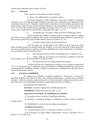 8
existem sérias implicações para o homem. São elas:
4.4.1. Autoridade
Todas as palavras nas Escrituras são Palavra de Deus.
a) Isso é o que a Bíblia afirma a seu próprio respeito
No Antigo Testamento a frase introdutória “assim diz o Senhor” é encontrada
centena de vezes. No mundo do Antigo Testamento, essa frase seria reconhecida como idêntica em forma
à expressão “assim diz o rei”. Quando um profeta falava dessa forma em nome de Deus, cada palavra dita
vinha de Deus, senão ele seria um falso profeta (Números 22.38; Deuteronômio 18.18-20; Jeremias 1.9;
14.14; 23.16-22). Deus também fala por intermédio do profeta (1Reis 14.18; 16.12, 34; Zacarias 7.7, 12).
Assim, o que o profeta diz em nome de Deus, é Deus quem fala (Ageu 1.12, 13)
b) Acreditamos que a Escritura é a Palavra de Deus à medida que a lemos.
Nossa convicção que a Bíblia é a Palavra de Deus vem apenas quando o Espírito
Santo fala ao nosso coração nas palavras da Escritura e por intermédio delas, dando-nos a segurança de
que essas são as palavras do nosso Criador falando conosco (1Coríntios 2.13, 14).
c) As palavras das Escrituras são autocorroborantes.
Elas não podem ser “comprovadas” como Palavra de Deus através de outras
fontes (exatidão histórica ou coerência lógica, por exemplo). Se isso fosse necessário, a Bíblia deixaria de
ser nossa autoridade máxima e absoluta, tornando-se dependente de outros conhecimentos, colocando-os
como autoridade superior a Escritura divina.
d) Deus não pode mentir nem falar com falsidade (Tito 1.2; Hebreus 6.18).
e) Todas as palavras nas Escrituras são inteiramente verdadeiras e nela não
há erro (Salmo 12.6; 119.89; Provérbios 30.5; Mateus 24.35).
f) As palavras de Deus são o padrão definitivo da verdade.
A Palavra de Deus não é simplesmente verdadeira, mas é a própria verdade (João
17.17). As declarações que se conformam com as Escrituras são verdadeiras enquanto que as que não se
conformam não são verdadeiras. Portanto, verdade é o que Deus diz, e na Bíblia temos o que Deus diz, de
maneira exata mas não exaustiva.
4.4.2. Inerrância e infalibilidade
Os conceitos de revelação e inspiração produzem e condicionam o conceito de
autoridade da Bíblia como Palavra de Deus. Tais conceitos fundamentam e sustentam toda a produção
teológica. A falta de conceitos corretos haverá não só de fazer ruir toda a teologia conservadora, como
dará a luz toda a sorte de deturpação doutrinária ou especulação filosófica e/ou religiosa.
Duas definições são importantes:
Inerrância: os escritos originais não continham qualquer erro.
Infalibilidade: a Bíblia não ensina nem induz ao erro.
Importância da inerrância e da infalibilidade na atualidade
 Os ataques de fora e de dentro: Estabilidade doutrinária;
 Inerrância e o método da teologia: Se a Bíblia não é a Palavra de Deus, a teologia
também é falha.
 Infalibilidade: Se nos faz errar, não atinge seus propósitos.
Evidências da inerrância
 A natureza de Deus: João 17.3; Romanos 3.4;Tiago 1.17; Tito 1.2;
 O testemunho da própria Bíblia: Deuteronômio 18.20-22; Provérbios 30.5, 6;
Mateus 5.17, 18; João 10.35.
 